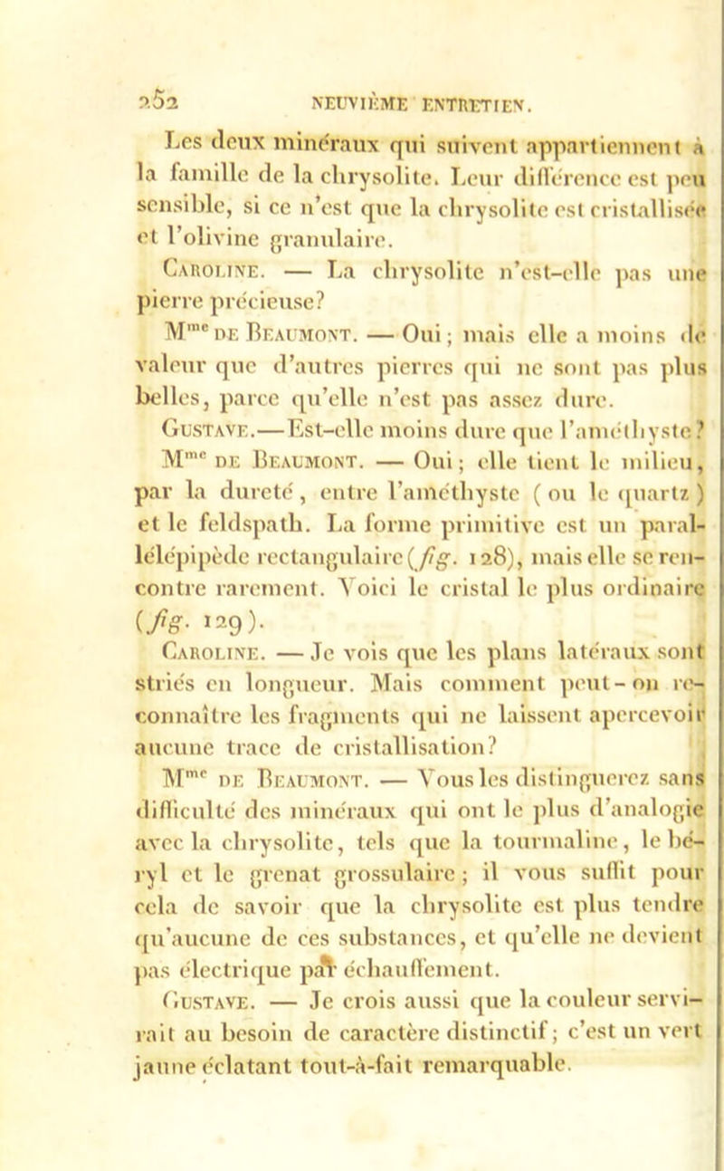 Les deux minéraux qui suivent appartiennent a la famille de la chrysolite. Leur différence est peu sensible, si ce n’est que la chrysolite est cristallisée et l’olivine granulaire. Caroline. — La chrysolite n’est-elle pas une pierre précieuse? Mm®de Beaumont. — Oui; mais elle a moins de valeur que d’autres pierres qui ne sont pas plus belles, parce qu’elle n’est pas assez dure. Gustave.—Est-elle moins dure que l'améthyste ? Mm<! de Beaumont. — Oui; elle tient le milieu, par la dureté, entre l’améthyste (ou le quartz ) et le feldspath. La forme primitive est un paral- lélépipède rectangulaire(Jig. 128), mais elle se ren- contre rarement. Voici le cristal le plus ordinaire if1 g- ^9). Caroline. — Je vois que les plans latéraux sont striés en longueur. Mais comment peut-on re- connaître les fragments qui ne laissent apercevoir aucune trace de cristallisation? Mmc de Beaumont. — Vous les distinguerez sans difficulté des minéraux qui ont le plus d’analogie avec la chrysolite, tels que la tourmaline, le bé- ryl et le grenat grossulairc ; il vous suffit pour cela de savoir que la chrysolite est plus tendre qu’aucune de ces substances, et qu’elle ne devient pas électrique pin échauffement. Gustave. — Je crois aussi que la couleur servi- rait au besoin de caractère distinctif; c’est un vert jaune éclatant tout-à-fait remarquable.