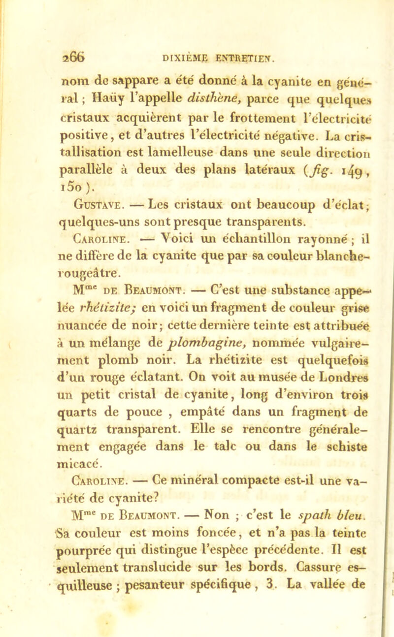 nom de sappare a été' donné à la cyanite en géné- ral ; Haüy l’appelle dislhime, parce que quelques cristaux acquièrent par le frottement l’électricité positive, et d’autres l’électricité négative. La cris- tallisation est lamelleuse dans une seule direction parallèle à deux des plans latéraux (Jig- 149, i5o ). Gustave. —Les cristaux ont beaucoup d’éclat; quelques-uns sont presque transparents. Caroline. — Voici un échantillon rayonné ; il ne diffère de la cyanite que par sa couleur blanche- rougeâtre. Mme de Beaumont. — C’est une substance appe- lée rhétizile; en voici un fragment de couleur grise nuancée de noir; cette dernière teinte est attribuée à un mélange de plombagine, nommée vulgaire- ment plomb noir. La rhétizite est quelquefois d’un rouge éclatant. On voit au musée de Londres un petit cristal de cyanite, long d’environ trois quarts de pouce , empâté dans un fragment de quartz transparent. Elle se rencontre générale- ment engagée dans le talc ou dans le schiste micacé. Caroline. — Ce minéral compacte est-il une va- riété de cyanite? Mme de Beaumont. — Non ; c’est le spath bleu. Sa couleur est moins foncée, et n’a pas la teinte pourprée qui distingue l’espèce précédente. Il est seulement translucide sur les bords. Cassure es- quilleuse ; pesanteur spécifique, 3. La vallée de