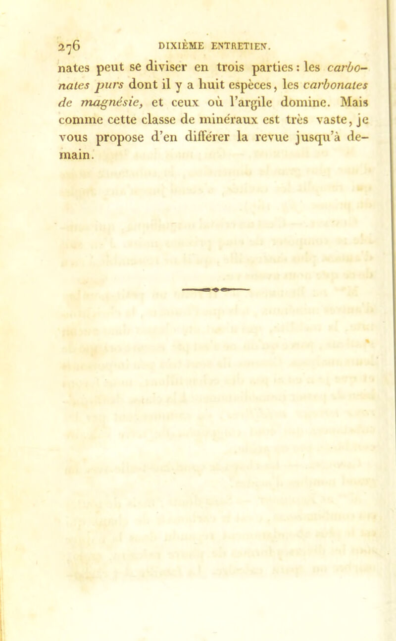 nates peut se diviser en trois parties : les carbo- nates purs dont il y a liuit espèces, les carbonates de magnésie, et ceux où l’argile domine. Mais comme cette classe de minéraux est très vaste, je vous propose d’en différer la revue jusqu’à de- main.