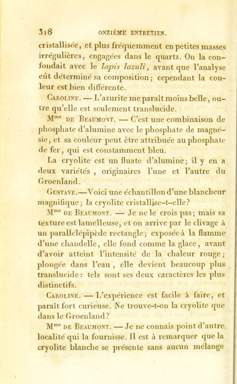 cristallisée, et plus fréquemment en petites masses irrégulières, engagées clans le quartz. On la con- londait avec le lapis lazuh, avant que l’analyse eût déterminé sa composition ; cependant la cou- leur est bien différente. Caroline. — L’azurite me paraît moins belle, ou- tre qu’elle est seulement translucide. Mme de Beaumont. — C’est une combinaison de phosphate d’alumine avec le phosphate de magné- sie, et sa couleur peut être attribuée au phosphate de fer, qui est constamment bleu. La cryolite est un fluate cl’alumine ; il y en a deux variétés , originaires l’une et l’autre du Groenland. Gustave.—Voici une échantillon d’une blancheur magnifique; la cryolite cristallise-t-elle? Mmc de Beaumont. — Je ne le crois pas; mais sa texture est lamelleuse, et on arrive par le clivage à un parallélépipède rectangle; exposée à la flamme d’une chandelle, elle fond comme la glace, avant d’avoir atteint l’intensité de la chaleur rouge ; plongée dans l’eau , elle devient beaucoup plus translucide : tels sont ses deux caractères les plus distinctifs. Caroline. — L’expérience est facile à faire, et paraît fort curieuse. Ne trouve-t-on la cryolite que dans le Groenland? Mme de Beaumont. — Je ne connais point d’autre localité qui la fournisse. Il est à remarquer que la cryolite blanche se présente sans aucun mélange