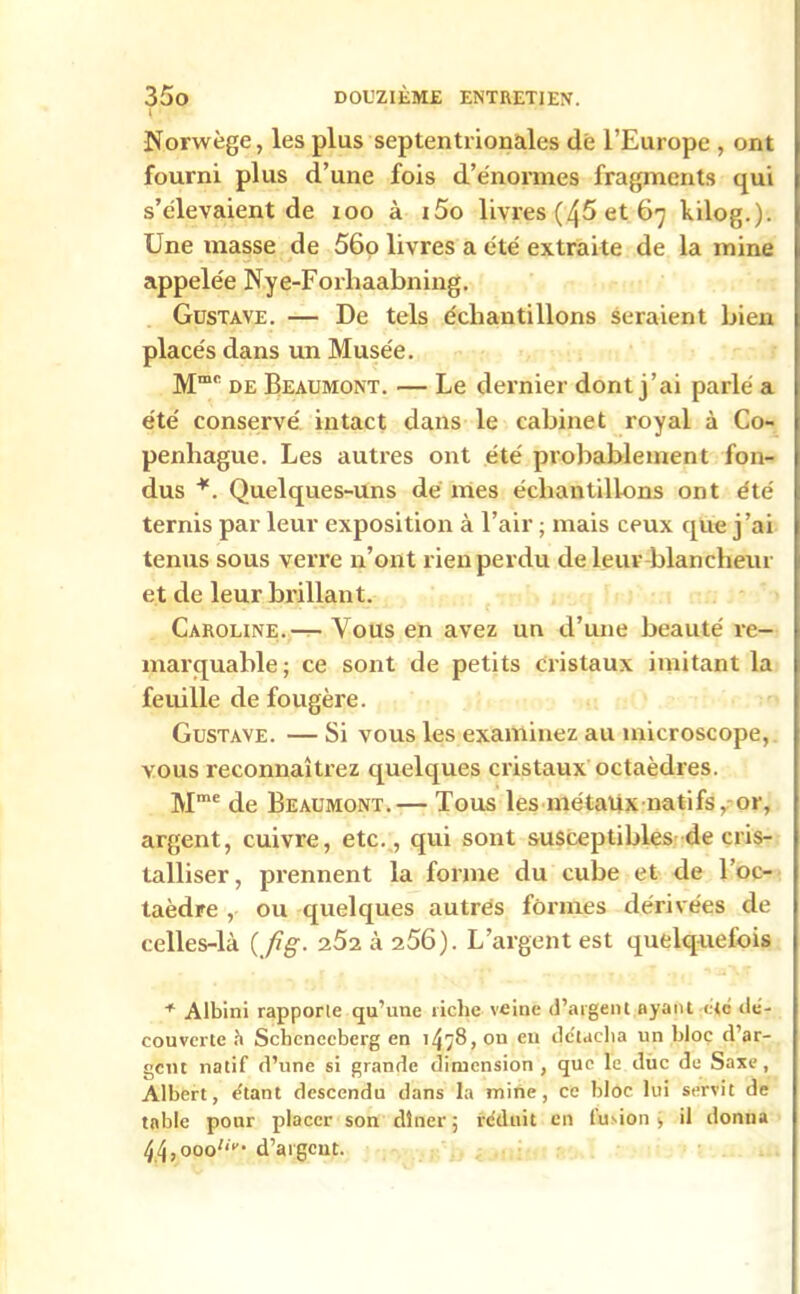 I Norwège, les plus septentrionales dé l’Europe , ont fourni plus d’une fois d’énormes fragments qui s’élevaient de ioo à i5o livres (45 et 67 kilog.). Une masse de 56o livres a été extraite de la mine appelée Nye-Forliaabning. Gustave. — De tels échantillons seraient bien placés dans un Musée. Mmc de Beaumont. — Le dernier dont j’ai parlé a été conservé intact dans le cabinet royal à Co- penhague. Les autres ont été probablement fon- dus *. Quelques-uns de mes échantillons ont été ternis par leur exposition à l’air ; mais ceux que j’ai tenus sous verre n’ont r ien perdu de leur blancheur et de leur brillant. Caroline.— Vous en avez un d’une beauté re- marquable; ce sont de petits cristaux imitant la feuille de fougère. Gustave. — Si vous les examinez au microscope, vous reconnaîtrez quelques cristaux octaèdres. Mme de Beaumont.— Tous les métaux natifs, or, argent, cuivre, etc., qui sont susceptibles de cris- talliser, prennent la forme du cube et de l’oc- taèdre , ou quelques autres formes dérivées de celles-là {fi g. 7.5-2. à 256). L’argent est quelquefois * Albini rapporte qu’une riche veine d’argent ayant etc dé- couverte à Scbcnecberg en 1^78, on eu détacha un bloc d ar- gent natif d’une si grande dimension, que le duc de Saxe, Albert, étant descendu dans la mine, ce bloc lui servit de table pour placer son dîner ; réduit en fusion » il donna ^ , 000^* d’argent.