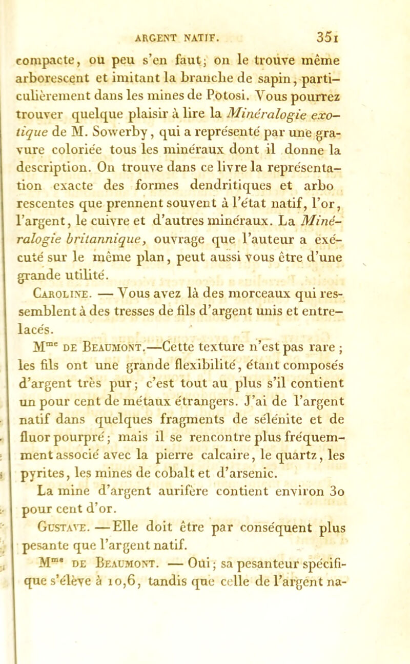 compacte, ou peu s’en faut; on le trouve même arborescent et imitant la branche de sapin, parti- culièrement dans les mines de Potosi. Vous pourrez trouver quelque plaisir à lire la Minéralogie exo- tique de M. Sowerby, qui a représente' par une gra- vure coloriée tous les minéraux dont il donne la description. On trouve dans ce livre la représenta- tion exacte des formes dendritiques et arbo rescentes que prennent souvent à l’état natif, l’or, l’argent, le cuivre et d’autres minéraux. La Miné- ralogie britannique, ouvrage que l’auteur a exé- cuté sur le même plan, peut aussi vous être d’une grande utilité. Caroline. — Vous avez là des morceaux qui res- semblent à des tresses de fils d’argent unis et entre- lacés. Mme de Beaumont.—Cette texture n’est pas rare ; les fils ont une grande flexibilité, étant composés d’argent très pur ; c’est tout au plus s’il contient un pour cent de métaux étrangers. J’ai de l’argent natif dans quelques fragments de sélénite et de fluor pourpré ; mais il se rencontre plus fréquem- ment associé avec la pierre calcaire, le quartz, les pyrites, les mines de cobalt et d’arsenic. La mine d’argent aurifère contient environ 3o pour cent d’or. Gustave. —Elle doit être par conséquent plus pesante que l’argent natif. Mm* de Beaumont. — Oui ; sa pesanteur spécifi- que s’élève à 10,6, tandis que celle de l’argent na-