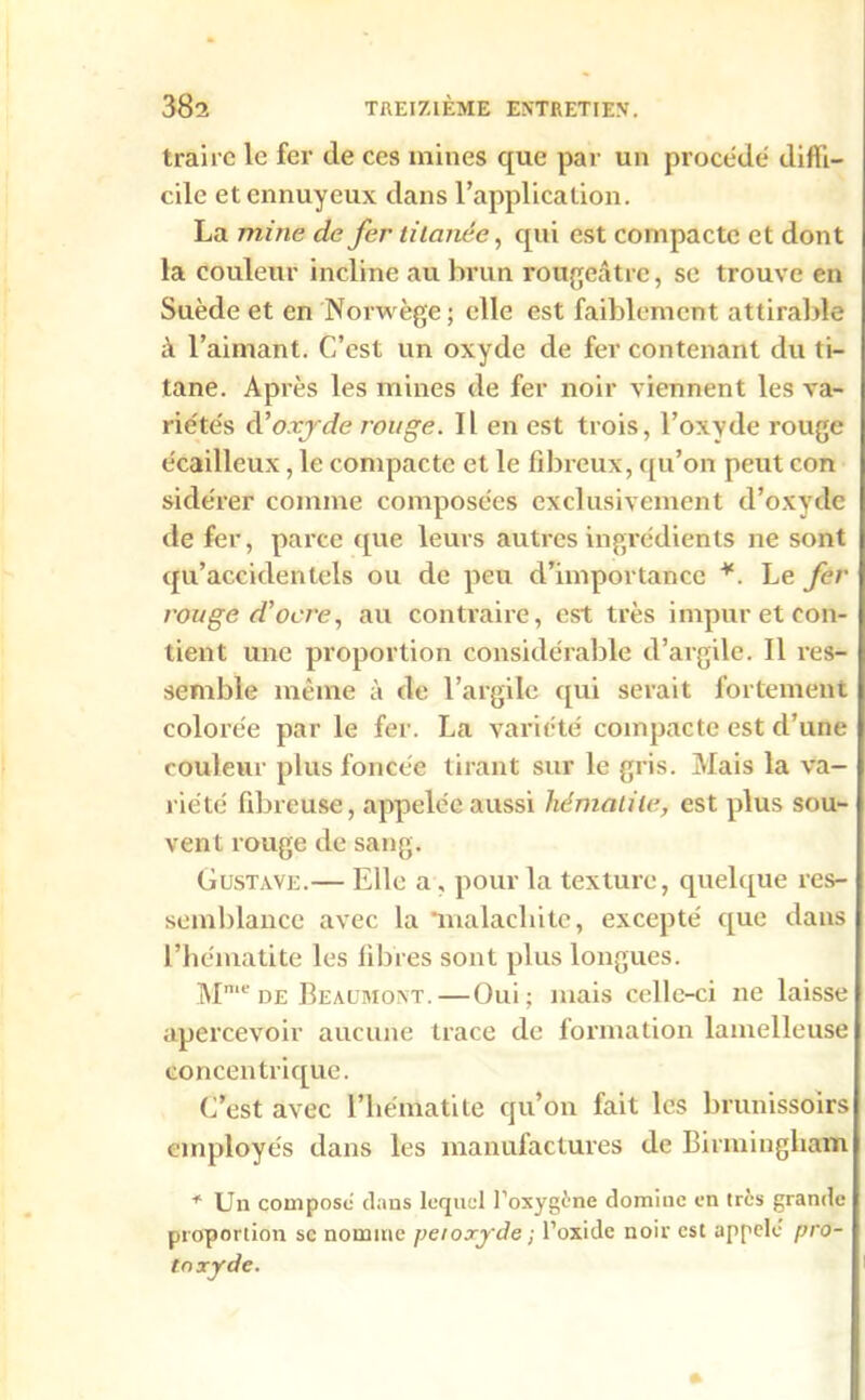 traire le fer de ces mines que par un procédé diffi- cile et ennuyeux dans l’application. La mine de fer tiinnée, qui est compacte et dont la couleur incline au brun rougeâtre, se trouve en Suède et en Norwège; elle est faiblement attirable à l’aimant. C’est un oxyde de fer contenant du ti- tane. Après les mines de fer noir viennent les va- rie'te's à'oxyde rouge. Il en est trois, l’oxyde rouge écailleux, le compacte et le fibreux, qu’on peut con sidérer comme composées exclusivement d’oxyde de fer, parce que leurs autres ingrédients ne sont qu’accidentels ou de peu d’importance ¥. Le fer rouge d’ocre, au contraire, est très impur et con- tient une proportion considérable d’argile. Il res- semble même à de l’argile qui serait fortement colorée par le fer. La variété compacte est d’une couleur plus foncée tirant sur le gris. Mais la va- riété fibreuse, appelée aussi hématile, est plus sou- vent rouge de sang. Gustave.— Elle a, pour la texture, quelque res- semblance avec la 'malachite, excepté que dans l’hématite les libres sont plus longues. Mme de Beaumont.—Oui; mais celle-ci ne laisse apercevoir aucune trace de formation lamelleuse concentrique. C’est avec l’hématite qu’on fait les brunissoirs employés dans les manufactures de Birmingham * Un compose dans lequel l’oxygène domine en très grande proportion se nomme peroxyde ; l’oxide noir est appelé pro- toxyde.