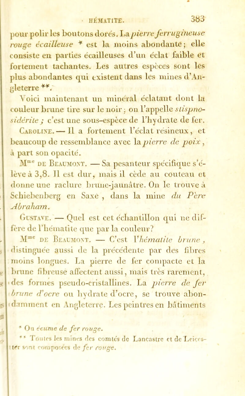 HÉMATITE. 3fc>3 pour polir les boutons dorés. La pierre ferrugineuse rouge écailleuse ¥ est la moins abondante; elle consiste en parties écailleuses d’un éclat faible et fortement tachantes. Les autres espèces sont les plus abondantes qui existent dans les mines d’An- gleterre Voici maintenant un minéral éclatant dont la couleur brime tire sur le noir ; on l’appelle slispno- sidé ri le ; c’est une sous-espèce de l’hydrate de fer. Carolixe. — Il a fortement l’éclat résineux, et beaucoup de ressemblance avec la pierre de jjoix, à part son opacité. Mme de Beaumont. — Sa pesanteur spécifique s’é- lève à 3,8. Il est dur, mais il cède au couteau et donne uue raclure brune-jaunâtre. On le trouve à Schiebenberg en Saxe , dans la mine du Pere Abraham. Gustave. — Quel est cet échantillon qui ne dif- fère de l’hématite que par la couleur? AIme de Beaumont. — C’est Yhémalile brune, distinguée aussi de la précédente par des fibres moins longues. La pierre de fer compacte et la brune fibreuse affectent aussi, mais très rarement, ■ des formes pseudo-cristallines. La pierre de fer brune d'ocre ou hydrate d’ocre, se trouve abon- damment en Angleterre. Les peintres en bâtiments * Ou écume de fer rouge. * ‘ TOuïes les mines ries comtés de Lancastrc et de Leicrs- ter sont composées de fer rouge.