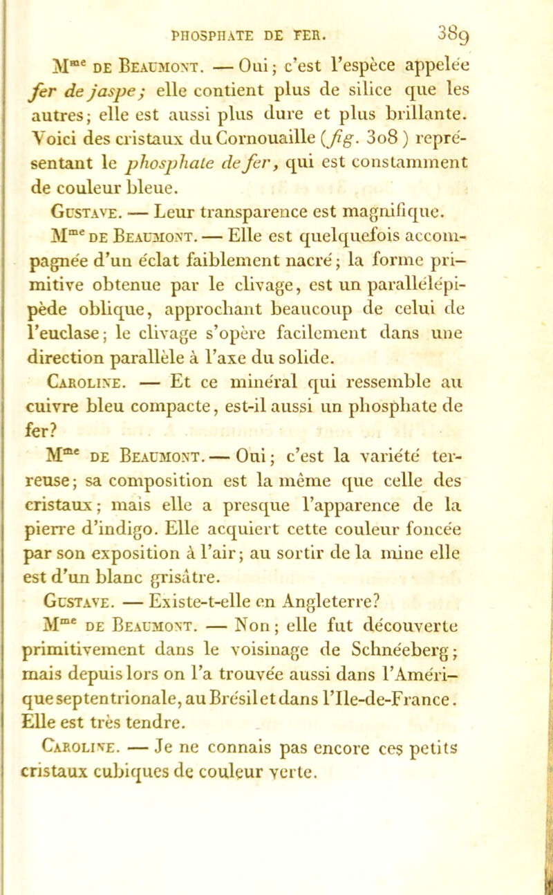 Mœe de Beaumont. —Oui; c’est l’espèce appelée fer de jaspe ; elle contient plus de silice que les autres; elle est aussi plus dure et plus brillante. Voici des cristaux du Cornouaille (fg- 3o8 ) repré- sentant le phosphate de fer, qui est constamment de couleur bleue. Gustave. — Leur transparence est magnifique. Mme de Beaumont. — Elle est quelquefois accom- pagnée d’uu éclat faiblement nacré ; la forme pri- mitive obtenue par le clivage, est un parallélépi- pède oblique, approchant beaucoup de celui de l’euclase ; le clivage s’opère facilement dans une direction parallèle à l’axe du solide. Caroline. — Et ce minéral qui ressemble au cuivre bleu compacte, est-il aussi un phosphate de fer? Mme de Beaumont. — Oui ; c’est la variété ter- reuse ; sa composition est la même que celle des cristaux ; mais elle a presque l’apparence de la pierre d’indigo. Elle acquiert cette couleur foncée par son exposition à l’air; au sortir de la mine elle est d'un blanc grisâtre. Gustave. — Existe-t-elle en Angleterre? Mœe de Beaumont. — Non; elle fut découverte primitivement dans le voisinage de Schnéeberg; mais depuis lors on l’a trouvée aussi dans l’Améri- que septentrionale,auBrésiletdans l’Ile-de-France. Elle est très tendre. Caroline. — Je ne connais pas encore ces petits cristaux cubiques de couleur Yerte.