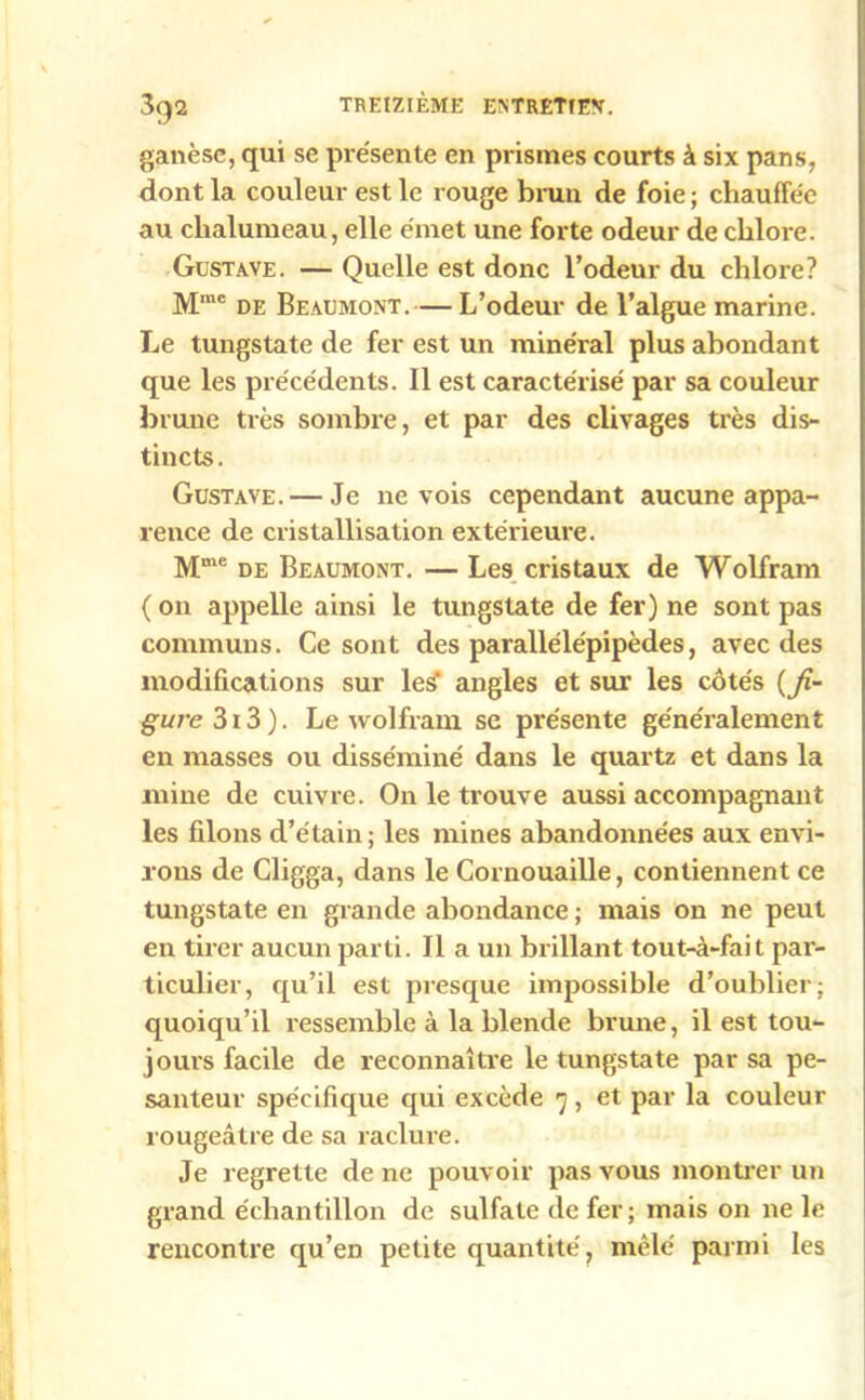 3q2 ganèse, qui se présente en prismes courts à six pans, dont la couleur est le rouge brun de foie ; chauffée au chalumeau, elle émet une forte odeur de chlore. Gustave. — Quelle est donc l’odeur du chlore? Mrae de Beaumont.— L’odeur de l’algue marine. Le tungstate de fer est un minéral plus abondant que les précédents. Il est caractérisé par sa couleur brune très sombre, et par des clivages très dis- tincts. Gustave. — Je ne vois cependant aucune appa- rence de cristallisation extérieure. Mme de Beaumont. — Les cristaux de Wolfram ( 011 appelle ainsi le tungstate de fer) ne sont pas communs. Ce sont des parallélépipèdes, avec des modifications sur leÿ angles et sur les côtés (fi- gurc 313 ). Le wolfram se présente généralement en masses ou disséminé dans le quartz et dans la mine de cuivre. On le trouve aussi accompagnant les filons d’étain; les mines abandonnées aux envi- rons de Cligga, dans le Cornouaille, contiennent ce tungstate en grande abondance ; mais on ne peut en tirer aucun parti. Il a un brillant tout-à-fai t par- ticulier, qu’il est presque impossible d’oublier; quoiqu’il ressemble à la blende brune, il est tou- jours facile de reconnaître le tungstate par sa pe- santeur spécifique qui excède 7, et par la couleur rougeâtre de sa raclure. Je regrette de ne pouvoir pas vous montrer un grand échantillon de sulfate de fer; mais on ne le rencontre qu’en petite quantité, mêlé parmi les