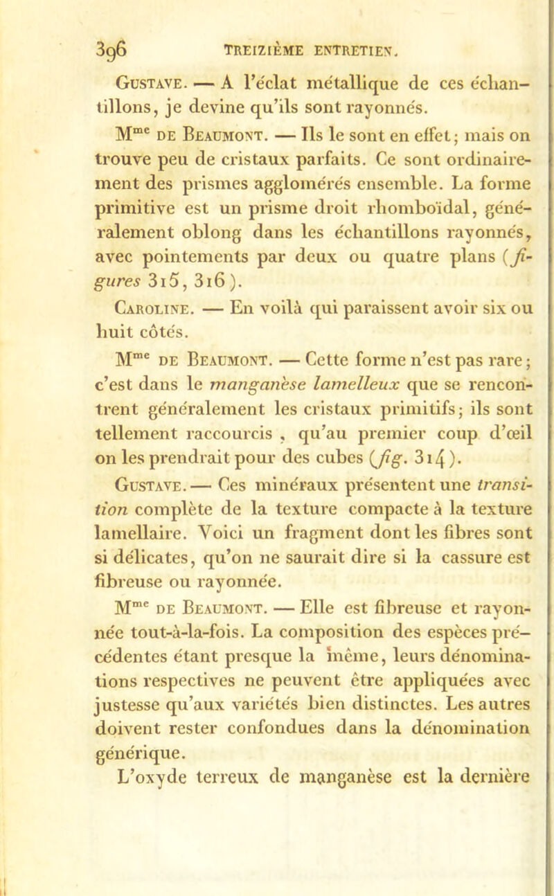 Gustave. — A l’éclat métallique de ces échan- tillons, je devine qu’ils sont rayonnés. Mme de Beaumont. — Ils le sont en effet; mais on trouve peu de cristaux parfaits. Ce sont ordinaire- ment des prismes agglomérés ensemble. La forme primitive est un prisme droit rhomboïdal, géné- ralement oblong dans les échantillons rayonnés, avec pointements par deux ou quatre plans {fi- gures 315, 316 ). Caroline. — En voilà qui paraissent avoir six ou huit côtés. Mme de Beaumont. — Cette forme 11’est pas rare ; c’est dans le manganèse lamelleux que se rencon- trent généralement les cristaux primitifs ; ils sont tellement raccourcis , qu’au premier coup d’œil on les prendrait pour des cubes {fig. 314 )• Gustave.— Ces minéraux présentent une transi- tion complète de la texture compacte à la texture lamellaire. Yoici un fragment dont les fibres sont si délicates, qu’on ne saurait dire si la cassure est fibreuse ou rayonnée. Mmc de Beaumont. — Elle est fibreuse et rayon- née tout-à-la-fois. La composition des espèces pré- cédentes étant presque la même, leurs dénomina- tions respectives ne peuvent être appliquées avec justesse qu’aux variétés bien distinctes. Les autres doivent rester confondues dans la dénomination générique. L’oxyde terreux de manganèse est la dernière