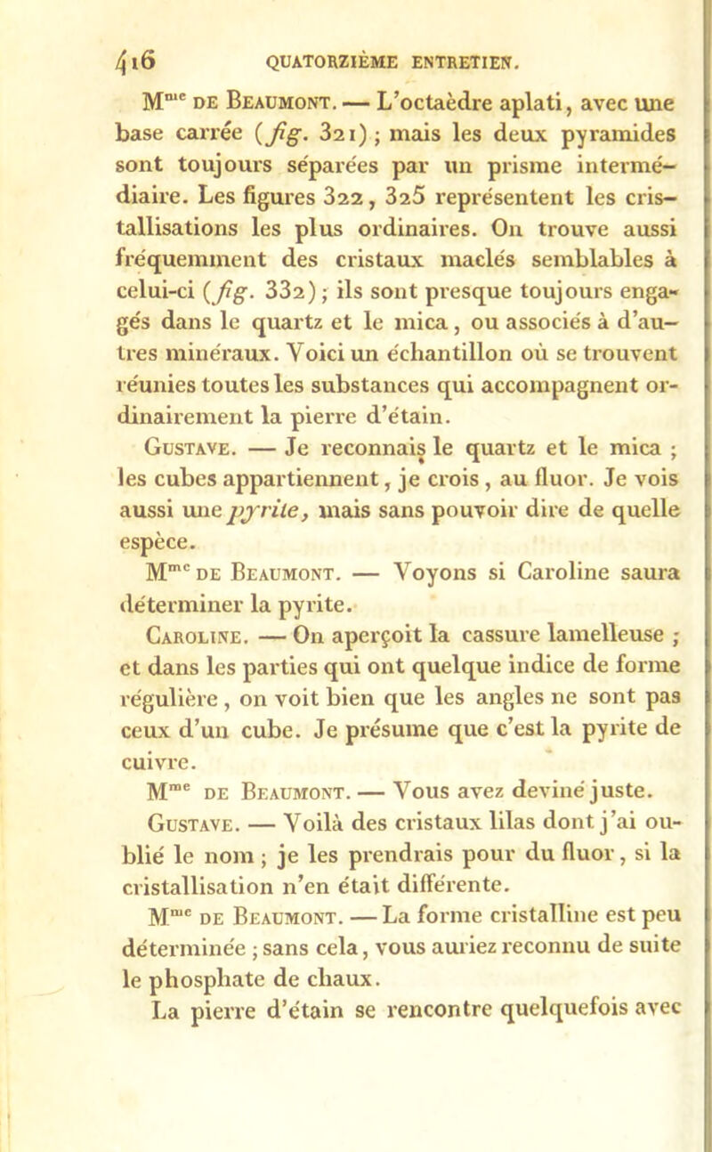 Mn,c de Beaumont. — L’octaèdre aplati, avec une base carrée {fig. 321) ; mais les deux pyramides sont toujours séparées par un prisme intermé- diaire. Les figures 322, 325 représentent les cris- tallisations les plus ordinaires. On trouve aussi fréquemment des cristaux maelés semblables à celui-ci ( fig. 332) ; ils sont presque toujours enga- gés dans le quartz et le mica , ou associés à d’au- tres minéraux. Voici un échantillon où se trouvent réunies toutes les substances qui accompagnent or- dinairement la pierre d’étain. Gustave. — Je reconnais le quartz et le mica ; les cubes appartiennent, je crois , au fluor. Je vois aussi une pyrite, mais sans pouvoir dire de quelle espèce. Mmc de Beaumont. — Voyons si Caroline saura déterminer la pyrite. Caroline. — On aperçoit la cassure lamelleuse ; et dans les parties qui ont quelque indice de forme régulière , on voit bien que les angles ne sont pas ceux d’un cube. Je présume que c’est la pyrite de cuivre. Mme de Beaumont. — Vous avez deviné juste. Gustave. — Voilà des cristaux lilas dont j’ai ou- blié le nom ; je les prendrais pour du fluor, si la cristallisation n’en était différente. Mmc DE Beaumont. — La forme cristalline est peu déterminée ; sans cela, vous auriez reconnu de suite le phosphate de chaux. La pierre d’étain se rencontre quelquefois avec