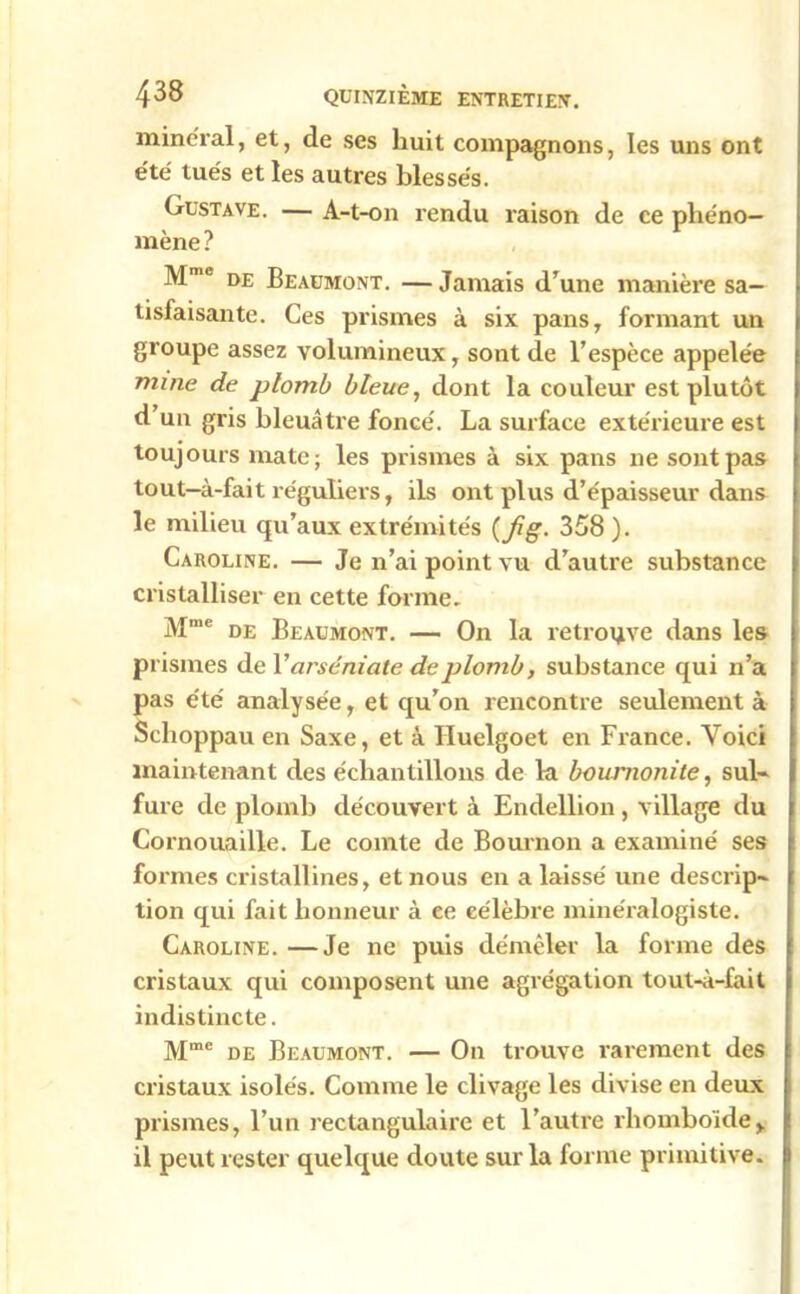 minerai, et, de ses huit compagnons, les uns ont e'té tués et les autres blessés. Gustave. — A-t-on rendu raison de ce phéno- mène ? Mme de Beaumont. — Jamais d’une manière sa- tisfaisante. Ces prismes à six pans, formant un groupe assez volumineux, sont de l’espèce appelée mine de plomb bleue, dont la couleur est plutôt d’un gris bleuâtre foncé. La surface extérieure est toujours mate; les prismes à six pans ne sont pas tout-à-fait réguliers, ils ont plus d’épaisseur dans le milieu qu’aux extrémités {fig. 358 ). Caroline. — Je n’ai point vu d’autre substance cristalliser en cette forme. Mme de Beaumont. — On la retrouve dans les prismes de 1 ' arséniate de plomb, substance qui n’a pas été analysée, et qu’on rencontre seulement à Sclioppau en Saxe, et à Huelgoet en France. Voici maintenant des échantillons de la bournonite, sul- fure de plomb découvert à Endellion, village du Cornouaille. Le comte de Bournon a examiné ses formes cristallines, et nous en a laissé une descrip- tion qui fait honneur à ee célèbre minéralogiste. Caroline. —Je ne puis démêler la forme des cristaux qui composent une agrégation tout-à-fait indistincte. Mme de Beaumont. — On trouve rarement des cristaux isolés. Comme le clivage les divise en deux prismes, l’un rectangulaire et l’autre rhomboïde, il peut rester quelque doute sur la forme primitive.