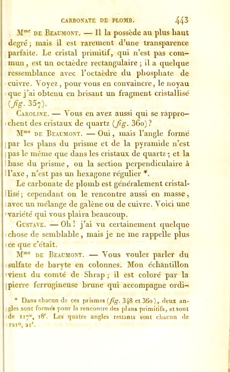 Mme de Beaumont. — 11 la possède au plus haut degré ; mais il est rarement d’une transparence parfaite. Le cristal primitif, qui n’est pas com- mun , est un octaèdre rectangulaire ; il a quelque ressemblance avec l’octaèdre du phosphate de cuivre. Voyez , pour vous en convaincre, le noyau que j’ai obtenu en brisant un fragment cristallisé {fg. 357). Caroline. — Vous en avez aussi qui se rappro- chent des cristaux de quartz (pg. 36o) ? Mme de Beaumont. — Oui, mais l’angle formé | par les plans du prisme et de la pyramide n’est pas le même que dans les cristaux de quartz -, et la 1 hase du prisme, ou la section perpendiculaire à l’axe , n’est pas un hexagone l’égulier *. Le carbonate de plomb est généralement cristal- lisé; cependant on le rencontre aussi en masse, avec un mélange de galène ou de cuivre. Voici mie 'variété qui vous plaira beaucoup. Gustave. — Oh ! j’ai vu certainement quelque chose de semblable, mais je ne me rappelle plus ice que c’était. Mme de Beaumont. — Vous voulez parler du sulfate de baryte en colonnes. Mon échantillon 'vient du comté de Shrap ; il est coloré par la pierre ferrugineuse brune qui accompagne ordi- * Dans chacun de ces prismes (pg. 3^8 et 36o), deux an- gles sont formés pour la rencontre des plans primitifs, et sont de 1170, 18'. Les quatre angles restants sont chacun de iai°, ai'.