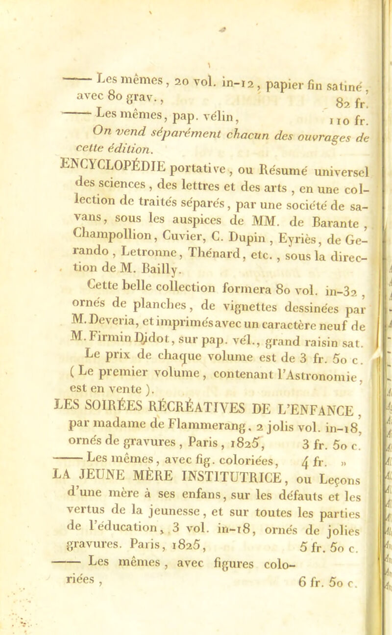 ' Le0s mêmes ’ 20 vo1- in-12, papier fin satiné avec 80 grav., g? fp’ Les mêmes, pap. vélin, , ïo fr’ °n vend séparément chacun des ouvrages de cette édition. ENCYCLOPÉDIE portative<, ou Résumé universel des sciences , des lettres et des arts , en une col- lection de traités séparés, par une société de sa- vans, sous les auspices de MM. de Barante , Champollion, Cuvier, C. Dupin , Eyriès, de Ge- rando , Letronne, Thénard, etc. , sous la direc- tion de M. Bailly. Cette belle collection formera 80 vol. in-32 , ornés de planches, de vignettes dessinées par M. Deveria, et imprimés avec un caractère neuf de M. FiiminDjdot., sur pap. véL, grand raisin sat. I Le prix de chaque volume est de 3 fr. 5o c. ( Le premier volume , contenant l’Astronomie, est en vente ). LES SOIRÉES RÉCRÉATIVES DE L’ENFANCE . par madame de Flammerang. 2 jolis vol. in-18 ornés de gravures , Paris , 182^, 3 fr. 5o c’ j Les mêmes, avec fig. coloriées, 4 fr. LA JEUNE MÈRE INSTITUTRICE, ou Leçons d’une mère à ses enfans, sur les défauts et les | vertus de la jeunesse, et sur toutes les parties ] de 1 éducation, 3 vol. in—18, ornés de jolies gravures. Paris, i825, 5 fr. 5o c. Les mêmes, avec figures colo-