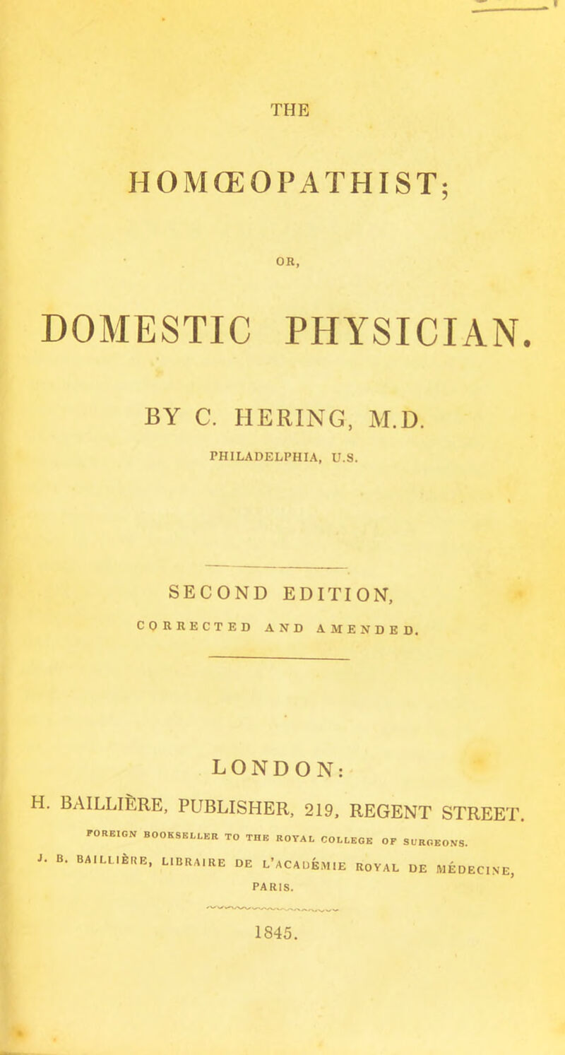 THE HOMCEOPATHIST; OR, DOMESTIC PHYSICIAN. BY C. HERING, M.D. PHILADELPHIA, U.S. SECOND EDITION, CORRECTED AND AMENDED. LONDON: H. BAILLlfeRE, PUBLISHER, 219. REGENT STREET. FOREIGN BOOKSELLER TO THE ROYAL COLLEGE OF SURGEONS. L B. BAILLlfeRE, LIBRAIRE DE L'ACAUEM.E ROYAL UE MEDECINE, PARIS. 1845.