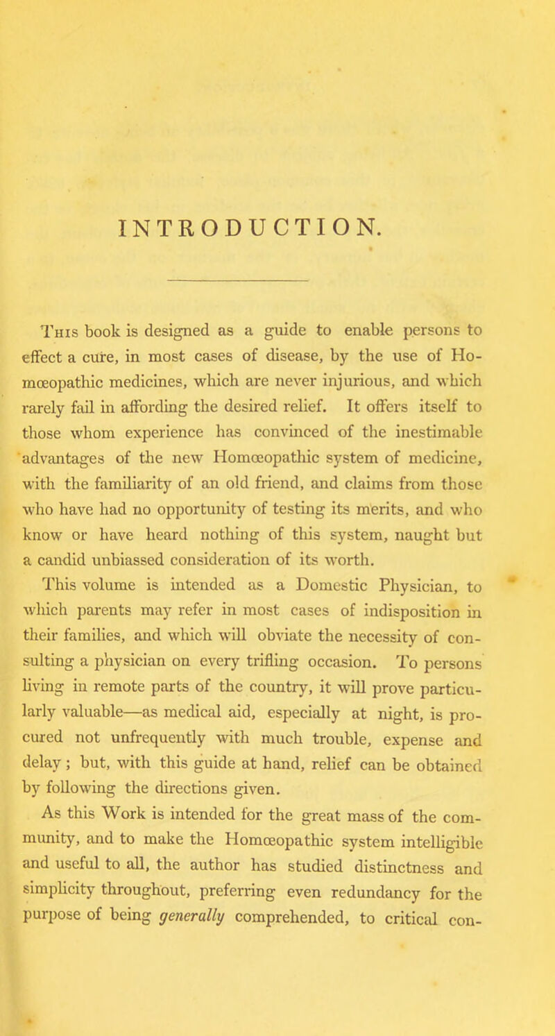 INTRODUCTION. This book is designed as a guide to enable persons to effect a cure, in most cases of disease, by the use of Ho- moeopathic medicines, which are never injurious, and which rarely fail in affording the desired relief. It offers itself to those whom experience has convinced of the inestimable advantages of tlie new Homoeopathic system of medicine, with the familiarity of an old friend, and claims from those who have had no opportunity of testing its merits, and who know or have heard nothing of this system, naught but a candid unbiassed consideration of its worth. This volume is intended as a Domestic Physician, to ** which parents may refer in most cases of indisposition in their families, and which will obviate the necessity of con- sulting a physician on every trifling occasion. To persons Hving in remote parts of the country, it wiU prove particu- larly valuable—as medical aid, especially at night, is pro- cured not unfrequently with much trouble, expense and delay; but, with this guide at hand, relief can be obtained by following the directions given. As this Work is intended for the great mass of the com- munity, and to make the Homoeopathic system intelligible and useful to all, the author has studied distinctness and simphcity throughout, preferring even redundancy for the purpose of being generally comprehended, to critical con-