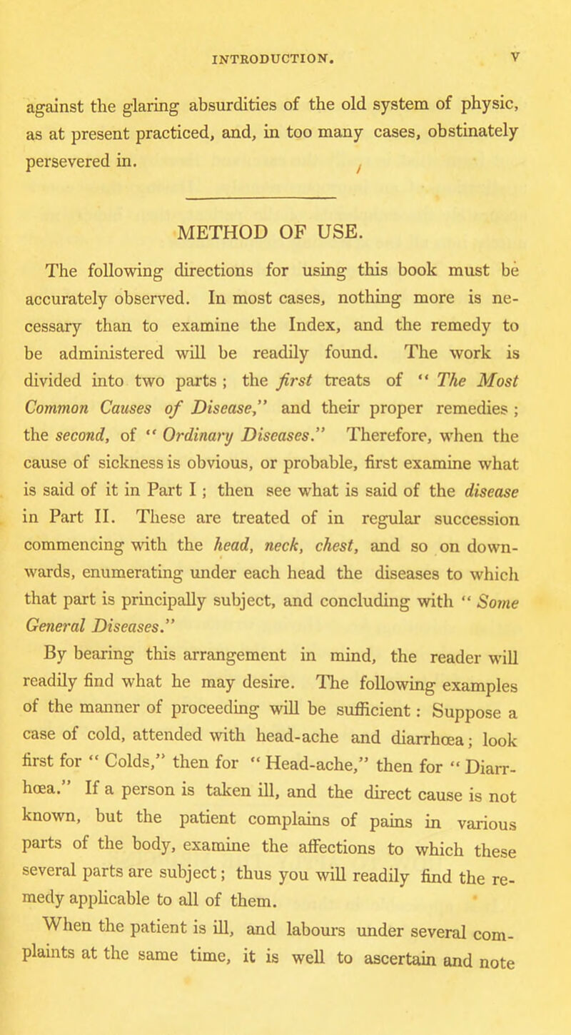 against the glaring absurdities of the old system of physic, as at present practiced, and, in too many cases, obstinately persevered in, ^ METHOD OF USE. The following directions for using this book must be accurately observed. In most cases, nothing more is ne- cessary than to examine the Index, and the remedy to be administered will be readily found. The work is divided into two parts ; the first treats of “ The Most Common Causes of Disease,” and their proper remedies ; the second, of “ Ordinary Diseases  Therefore, when the cause of sickness is obvious, or probable, first examine what is said of it in Part I; then see what is said of the disease in Part II. These are treated of in regular succession commencing with the head, neck, chest, and so on down- wards, enumerating under each head the diseases to which that part is principally subject, and concluding with “ Some General Diseases.” By bearing this arrangement in mind, the reader will readily find what he may desire. The following examples of the manner of proceeding will be sufllcient: Suppose a case of cold, attended with head-ache and diarrhoea; look first for “ Colds,” then for “ Head-ache,” then for “ Diarr- hoea. If a person is taloen ill, and the direct cause is not known, but the patient complains of pains in various parts of the body, examine the affections to which these several parts are subject; thus you will readily find the re- medy applicable to all of them. When the patient is fil, and labom's under several com- plaints at the same time, it is well to ascertain and note