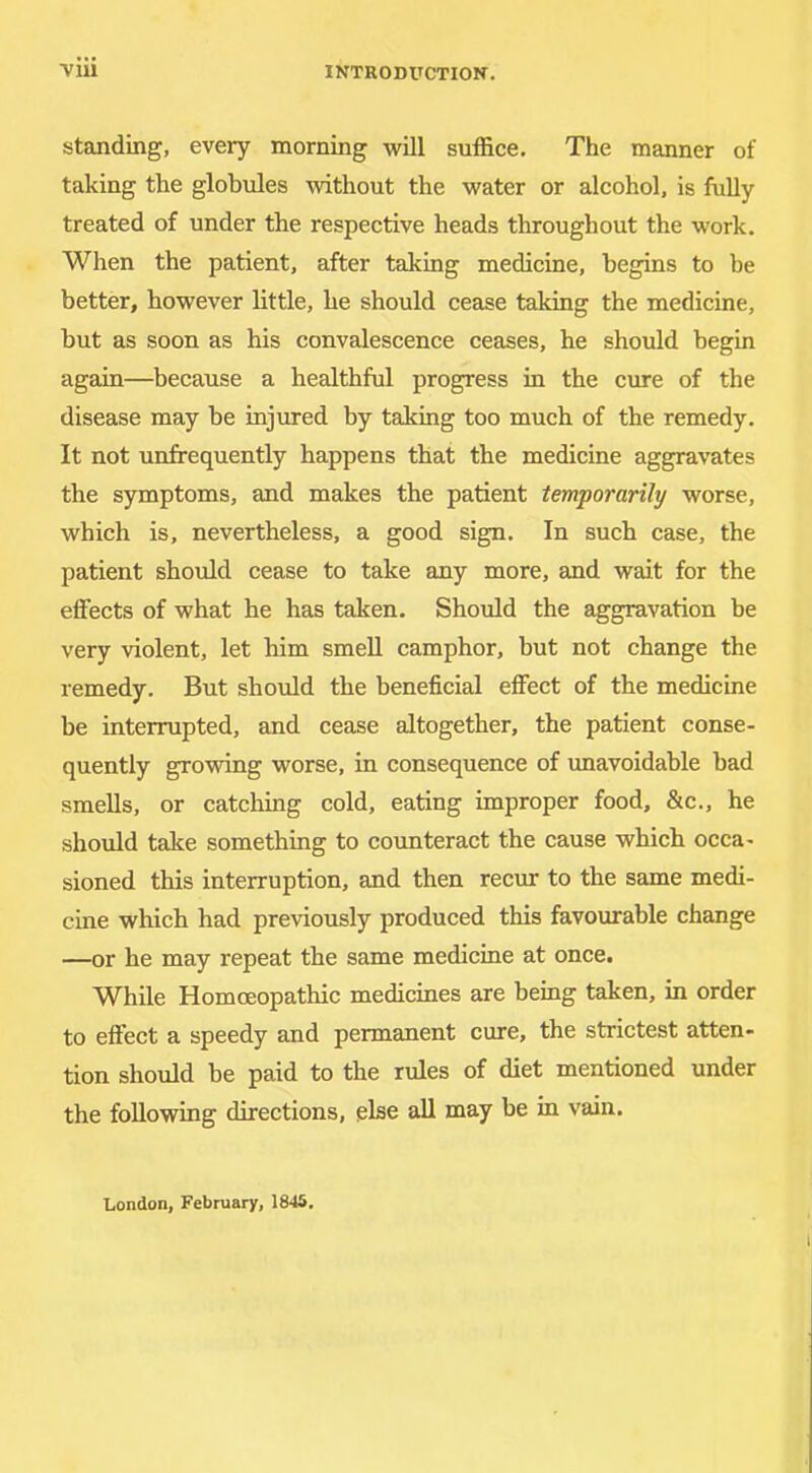 standing, every morning will suffice. The manner of taking the globules without the water or alcohol, is fully treated of under the respective heads throughout the work. When the patient, after taking medicine, begins to be better, however bttle, he should cease taking the medicine, but as soon as his convalescence ceases, he should begin again—because a healthful progress in the cure of the disease may be injured by taking too much of the remedy. It not unfirequently happens that the medicine aggravates the symptoms, and makes the patient temporarily worse, which is, nevertheless, a good sign. In such case, the patient should cease to take any more, and wait for the effects of what he has taken. Should the aggravation be very violent, let him smell camphor, but not change the remedy. But should the beneficial effect of the medicine be interrupted, and cease altogether, the patient conse- quently growing worse, in consequence of unavoidable bad smells, or catching cold, eating improper food, &c., he should take something to counteract the cause which occa- sioned this interruption, and then recur to the same medi- cine which had previously produced this favourable change —or he may repeat the same medicine at once. While Homoeopathic medicines are being taken, in order to effect a speedy and permanent cure, the strictest atten- tion should be paid to the rules of diet mentioned under the following directions, else all may be in vain. London, February, 1845.