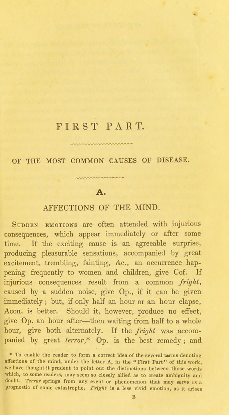FIRST PART. OF THE MOST COMMON CAUSES OF DISEASE. A. AFFECTIONS OF THE MIND. Sudden emotions are often attended with injurious consequences, which appear immediately or after some time. If the exciting cause is an agreeable surprise, producing pleasurable sensations, accompanied by great excitement, trembling, fainting, &c., an occurrence hap- pening frequently to women and children, give Cof. If injurious consequences result from a common fright, caused by a sudden noise, give Op., if it can be given immediately; but, if only half an hour or an hour elapse. Aeon, is better. Should it, however, produce no effect, give Op. an hour after—then waiting from half to a whole hour, give both alternately. If the fright was accom- panied by great terror,* Op. is the best remedy; and * To enable the reader to form a correct idea of the several terms denoting affections of the mind, under the letter A, in the “First Part” of this work, we have thought it prudent to point out the distinctions between those words which, to some readers, may seem so closely allied as to create ambiguity and doubt. Terror springs from any event or phenomenon that may serve i:a a prognostic of some catastrophe. Fright is a less vivid emotion, as it arises B