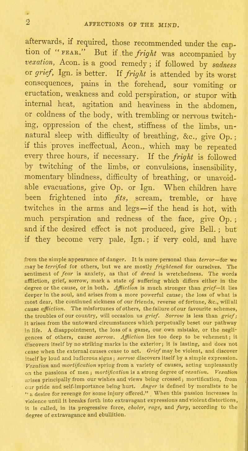 AFFECTIONS OF THE MIND. afterwards, if required, those recommended imder the cap- tion of “ FEAE.” But if the fright was accompanied by vexation. Aeon, is a good remedy; if followed by sadness or grief, Ign, is better. If fright is attended by its worst consequences, pains in the forehead, sour vomiting or eructation, weakness and cold perspiration, or stupor with internal heat, agitation and heaviness in the abdomen, or coldness of the body, with trembhng or nervous twitch- ing, oppression of the chest, stiffness of the hmbs, un- natural sleep with difficulty of breathing, &c., give Op.; if this proves ineffectual. Aeon., which may he repeated every three hours, if necessary. If the fright is followed by twitching of the limbs, or convulsions, insensibihty, momentary blindness, difficulty of breathing, or unavoid- able evacuations, give Op. or Ign. When children have been frightened into fits, scream, tremble, or have twitches in the arms and legs—if the head is hot, with much perspiration and redness of the face, give Op. ; and if the desired effect is not produced, give BeU.; but if they become very pale, Ign.; if very cold, and have from the simple appearance of danger. It is more personal than terror—for we may be terrified for others, but we are mostly frightened for ourselves. The sentiment of fear is anxiety, as that of dread is wretchedness. The words affliction, grief, sorrow, mark a state suffering which differs either in the degree or the cause, or in both. Affliction is much stronger than grief—it lies deeper in the soul, and arises from a more powerful cause; the loss of what is most dear, the continued sickness of our friends, reverse of fortune, &c., will all cause affliction. The misfortunes of others, the failure of our favourite schemes, the troubles of our country, will occasion us grief. Sorrow is less than grief; it arises from the untoward circumstances which perpetually beset our pathway in life. A disappointment, the loss of a game, our own mistake, or the negli- gences of others, cause sorrow. Affliction lies too deep to be vehement; it discovers itself by no striking marks in the exterior; it is lasting, and does not cease when the external causes cease to act. Grief may be violent, and discover itself by loud and ludicrous signs; sorrow discovers itself by a simple expression. Vexation and mortification spring from a variety of causes, acting unpleasantly on the passions of men; moj’fi/jcafiora is a strong degree pf we.rn<i'(m. Vexation arises principally from our wishes and views being crossed; mortification, from , oar pride and self-importance being hurt. Anger is defined by moralists to be “a desire for revenge for some injury offered.” . When this passion increases in violence until it breaks forth into extravagant expressions andvioieutdistortions, it is called, in its progressive force, choler, rage, and fury, according to the degree of extravagance and ebullition.