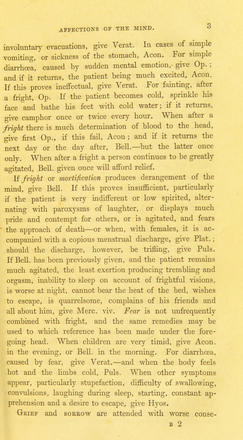involuntary evacuations, give Verat. In cases of simple vomiting, or sickness of the stomach. Aeon. For simple diarrhoea, caused hy sudden mental emotion, give Op. ; and if it returns, the patient being much excited. Aeon. If this proves ineffectual, give Verat. For fainting, after a fright. Op. If the patient becomes cold, sprinkle his face and bathe his feet with cold water; if it returns, give camphor once or twice every hour. ^Vhen after a fright there is much determination of blood to the head, give first Op., if this fail. Aeon ; and if it returns the next day or the day after, Bell.—but the latter once only. When after a fright a person continues to be greatly agitated. Bell, given once will afford relief. li fright or mortification produces derangement of the mind, give Bell. If this proves insufficient, particularly if the patient is very indifferent or low spirited, alter- nating with paroxysms of laughter, or displays much pride and contempt for others, or is agitated, and fears the approach of death—or when, with females, it is ac- companied with a copious menstrual discharge, give Plat.; should the discharge, however, he trilling, give Puls. If Bell, has been previously given, and the patient remains much agitated, the least exertion producing trembling and orgasm, inability to sleep on account of frightful visions, is worse at night, cannot bear the heat of the bed, wishes to escape, is quarrelsome, complains of his friends and all about him, give Merc. viv. Fear is not unfrequently combined with fright, and the same remedies may be used to which reference has been made under the fore- going head. When children are very timid, give Aeon, in the evening, or Bell, in the morning. For diarrhoea, caused by fear, give Verat.—and when the body feels hot and the limbs cold. Puls. When other symptoms appear, particularly stupefaction, difficulty of swallowing, convulsions, laughing during sleep, starting, constant ap- prehension and a desire to escape, give Hyos. Grief and sorrow are attended with worse conse-