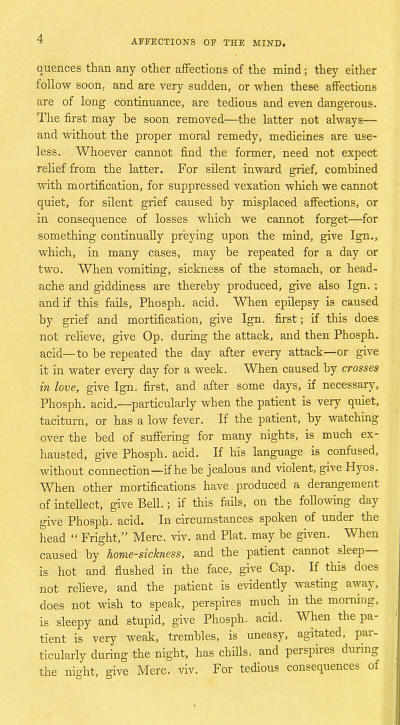 quences than any other affections of the mind; they either follow soon, and are very sudden, or when these affections are of long continuance, are tedious and even dangerous. The first may be soon removed—the latter not always— and without the proper moral remedy, medicines are use- less. Whoever cannot find the former, need not expect relief from the latter. For silent inward grief, combined with mortification, for suppressed vexation which we cannot quiet, for silent grief caused by misplaced affections, or in consequence of losses which we cannot forget—for something continually preying upon the mind, give Ign., which, in many cases, may be repeated for a day or two. When vomiting, sickness of the stomach, or head- ache and giddiness are thereby produced, give also Ign. ; and if this fails, Phosph. acid. Wlien epilepsy is caused by grief and mortification, give Ign. first; if this does not relieve, give Op. during the attack, and then Phosph. acid—to he repeated the day after every attack—or give it in water every day for a week. When caused by crosses in love, give Ign. first, and after some days, if necessary, Phosph. acid.—particularly when the patient is very quiet, taciturn, or has a low fever. If the patient, by watching over the bed of suffering for many nights, is much ex- hausted, give Phosph. acid. If his language is confused, without connection—if he he jealous and violent, give Hyos. When other mortifications have produced a derangement of intellect, give Bell.; if this fails, on the following day give Phosph. acid. In circumstances spoken of under the head “ Fright,” Merc. viv. and Plat, may be given. When caused by home-sickness, and the patient cannot sleep is hot and flushed in the face, give Cap. If this does not reheve, and the patient is evidently wasting a\yay, does not wish to spealc, perspires much in the morning, is sleepy and stupid, give Phosph. acid. When the pa- tient is very weak, trembles, is uneasy, agitated, par- ticularly during the night, has chills, and perspires during the night, give Merc. viv. For tedious consequences of