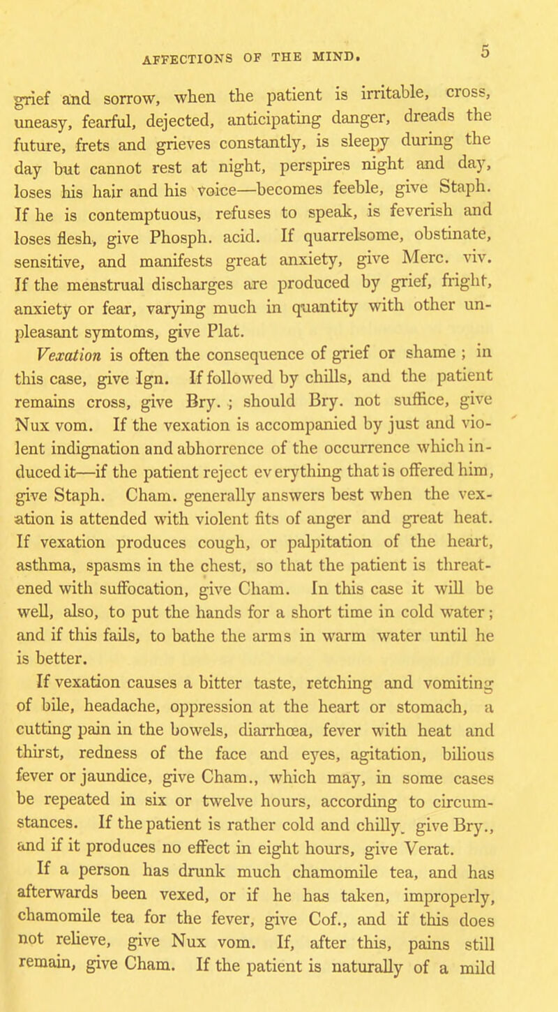 grief and sorrow, when the patient is irritable, cross, uneasy, fearful, dejected, anticipating danger, dreads the future, frets and grieves constantly, is sleejiy during the day but cannot rest at night, perspires night and day, loses his hair and his voice—becomes feeble, give Staph. If he is contemptuous, refuses to speak, is feverish and loses flesh, give Phosph. acid. If quarrelsome, obstinate, sensitive, and manifests great anxiety, give Merc. viv. If the menstrual discharges are produced by grief, fright, anxiety or fear, varying much in quantity with other un- pleasant symtoms, give Plat. Vexation is often the consequence of grief or shame ; in this case, give Ign. If followed by chills, and the patient remains cross, give Bry. ; should Bry. not suffice, give Nux vom. If the vexation is accompanied by just and vio- lent indignation and abhorrence of the occurrence which in- duced it—if the patient reject everything that is offered him, give Staph. Cham, generally answers best when the vex- ation is attended with violent fits of anger and great heat. If vexation produces cough, or palpitation of the heart, asthma, spasms in the chest, so that the patient is threat- ened with suffocation, give Cham. In this case it wiU be well, also, to put the hands for a short time in cold water; and if this fails, to bathe the arms in warm water until he is better. If vexation causes a bitter taste, retching and vomiting of bile, headache, oppression at the heart or stomach, a cutting pain in the bowels, diarrhoea, fever with heat and thirst, redness of the face and eyes, agitation, bilious fever or jaundice, give Cham., which may, in some cases be repeated in six or twelve hours, according to circum- stances. If the patient is rather cold and chilly, give Bry., and if it produces no effect in eight hours, give Verat. If a person has drunk much chamomile tea, and has afterwards been vexed, or if he has taken, improperly, chamomile tea for the fever, give Cof., and if this does not relieve, give Nux vom. If, after this, pains still remain, give Cham. If the patient is naturally of a mild