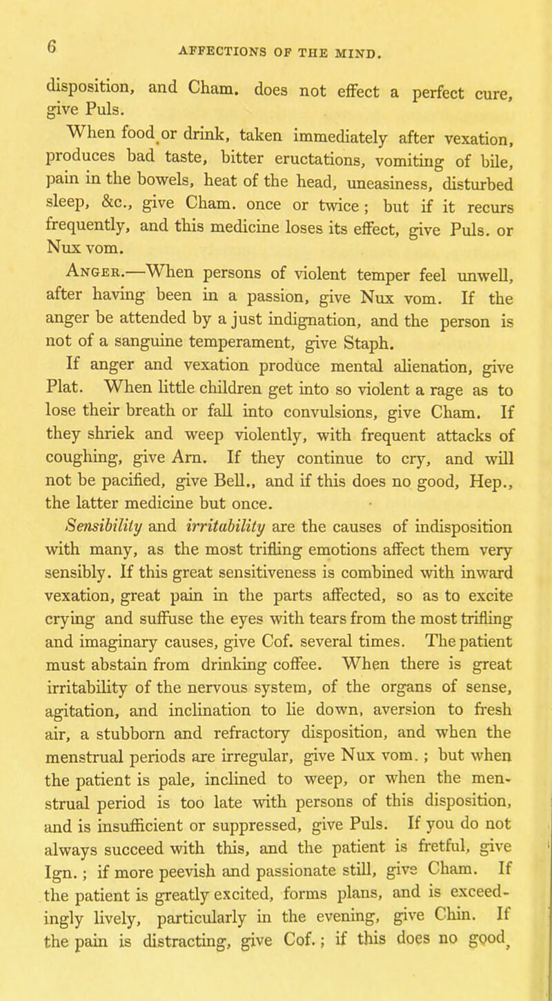 disposition, and Cham, does not effect a perfect cure, give Puls. When food or drink, taken immediately after vexation, produces bad taste, bitter eructations, vomiting of bde, pain in the bowels, heat of the head, uneasiness, disturbed sleep, &c., give Cham, once or twice; but if it recurs frequently, and this medicine loses its effect, give Puls, or Nux vom. Angeb.—When persons of violent temper feel imweU, after having been in a passion, give Nux vom. If the anger be attended by a just indignation, and the person is not of a sanguine temperament, give Staph. If anger and vexation produce mental alienation, give Plat. When little children get into so violent a rage as to lose their breath or fall into convulsions, give Cham. If they shriek and weep violently, with frequent attacks of coughing, give Arn. If they continue to cry, and wdl not be pacified, give Bell., and if this does no good. Hep., the latter medicine but once. Sensibility and irritability are the causes of indisposition with many, as the most trifling emotions affect them very sensibly. If this great sensitiveness is combined with inward vexation, great pain in the parts affected, so as to excite crying and suffuse the eyes with tears from the most trifling and imaginary causes, give Cof. several times. The patient must abstain from drinking coffee. When there is great irritability of the nervous system, of the organs of sense, agitation, and inclination to lie down, aversion to fresh air, a stubborn and refractory disposition, and when the menstrual periods are irregular, give Nux vom.; but when the patient is pale, inclined to weep, or when the men- strual period is too late with persons of this disposition, and is insufficient or suppressed, give Puls. If you do not always succeed with this, and the patient is fretful, give Ign.; if more peevish and passionate still, give Cham. If the patient is greatly excited, forms plans, and is exceed- ingly lively, particularly in the evening, give Chin. If the pain is distracting, give Cof.; if this does no gQod^