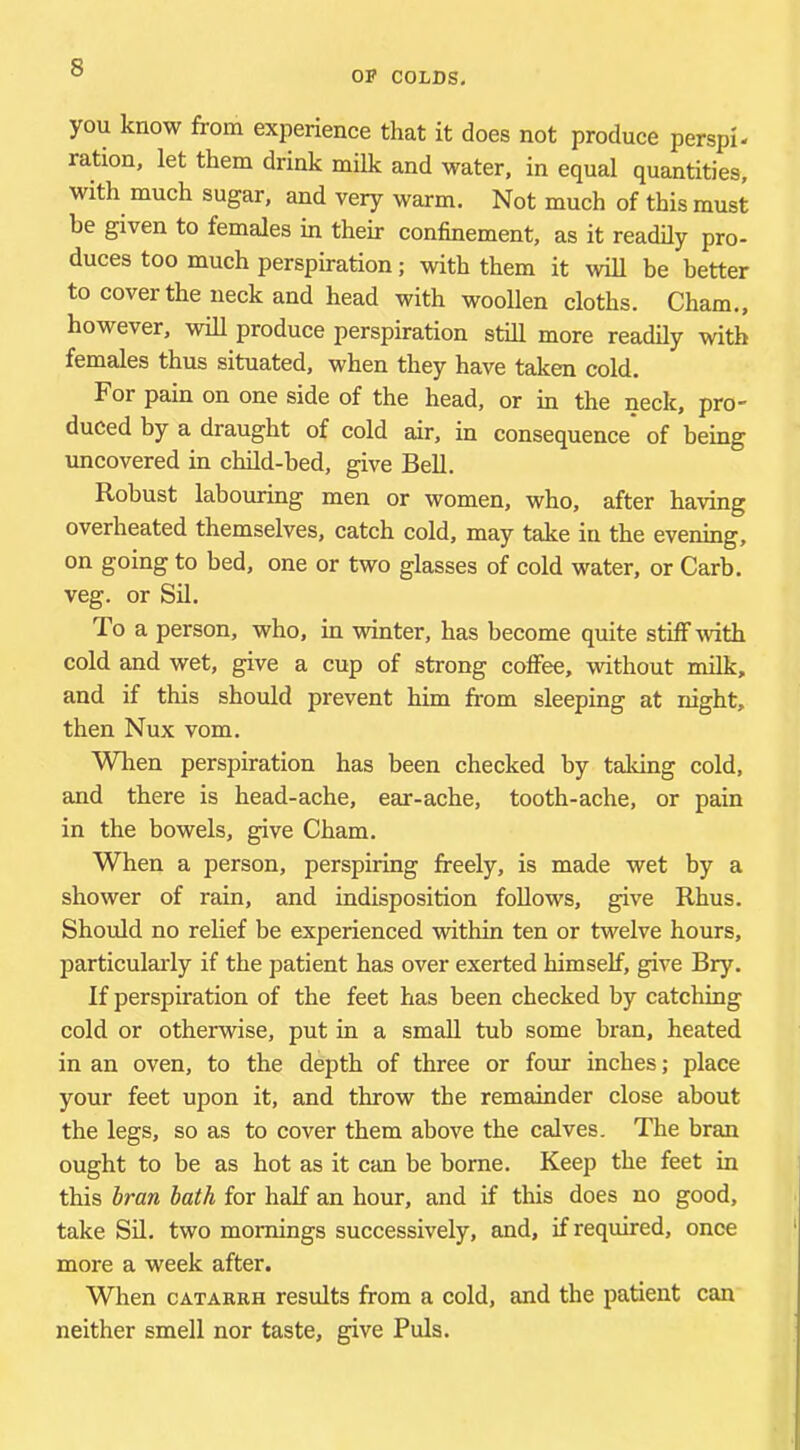OP COLDS, you know from experience that it does not produce perspi- ration, let them drink milk and water, in equal quantities, with much sugar, and very warm. Not much of this must be given to females in their confinement, as it readily pro- duces too much perspiration; with them it will be better to cover the neck and head with woollen cloths. Cham., however, will produce perspiration still more readily with females thus situated, when they have taken cold. For pain on one side of the head, or in the neck, pro- duced by a draught of cold air, in consequence of being uncovered in child-bed, give Bell, Robust labouring men or women, who, after having overheated themselves, catch cold, may take in the evening, on going to bed, one or two glasses of cold water, or Carb. veg. or Sil. To a person, who, in winter, has become quite stiff with cold and wet, give a cup of strong coffee, without milk, and if this should prevent him from sleeping at night, then Nux vom. Wlien perspiration has been checked by taking cold, and there is head-ache, ear-ache, tooth-ache, or pain in the bowels, give Cham. When a person, perspiring freely, is made wet by a shower of rain, and indisposition follows, give Rhus. Should no relief be experienced within ten or twelve hours, particularly if the patient has over exerted himself, give Bry. If perspiration of the feet has been checked by catching cold or otherwise, put in a small tub some bran, heated in an oven, to the depth of three or four inches; place your feet upon it, and throw the remainder close about the legs, so as to cover them above the calves. The bran ought to be as hot as it can be borne. Keep the feet in this hran hath for half an hour, and if this does no good, take Sil. two mornings successively, and, if required, once more a week after. When CATARRH results from a cold, and the patient can neither smell nor taste, give Puls.