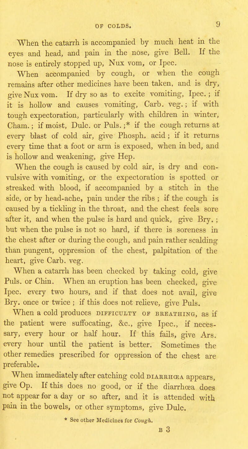 When the catarrh is accompanied by much heat in the eyes and head, and pain in the nose, give Bell. If the nose is entirely stopped up, Nux vom, or Ipec. When accompanied by cough, or when the cough remains after other medicines have been taken, and is dry, give Nux vom. If dry so as to excite vomiting, Ipec.; if it is hollow and causes vomiting, Carb. veg.; if with tough expectoration, particularly with children in winter, Cham.; if moist, Dulc. or Puls. ;* if the cough returns at every blast of cold air, give Phosph. acid ; if it returns every time that a foot or arm is exposed, when in bed, and is hollow and weakening, give Hep. When the cough is caused by cold air, is dry and con- vulsive with vomiting, or the expectoration is spotted or streaked with blood, if accompanied by a stitch in the side, or by head-ache, pain under the ribs ; if the cough is caused by a tickling in the throat, and the chest feels sore after it, and when the pulse is hard and quick, give Bry.; but when the pulse is not so hard, if there is soreness in the chest after or during the cough, and pain rather scalding than pungent, oppression of the chest, palpitation of the heart, give Carb. veg. When a catarrh has been checked by taking cold, give Pids. or Chin. When an eruption has been checked, give Ipec. every two hours, and if that does not avail, give Bry. once or twice ; if this does not reheve, give Puls. When a cold produces difficulty of breathing, as if the patient were suffocating, &c., give Ipec., if neces- sary, every hour or half hour. If this fails, give Ars. every hour irntd the patient is better. Sometimes the other remedies prescribed for oppression of the chest are preferable. When immediately after catching cold diarrhoea appears, give Op. If this does no good, or if the diarrhoea does not appear for a day or so after, and it is attended with pain in the bowels, or other symptoms, give Dulc. * See other Medicines for Cough.