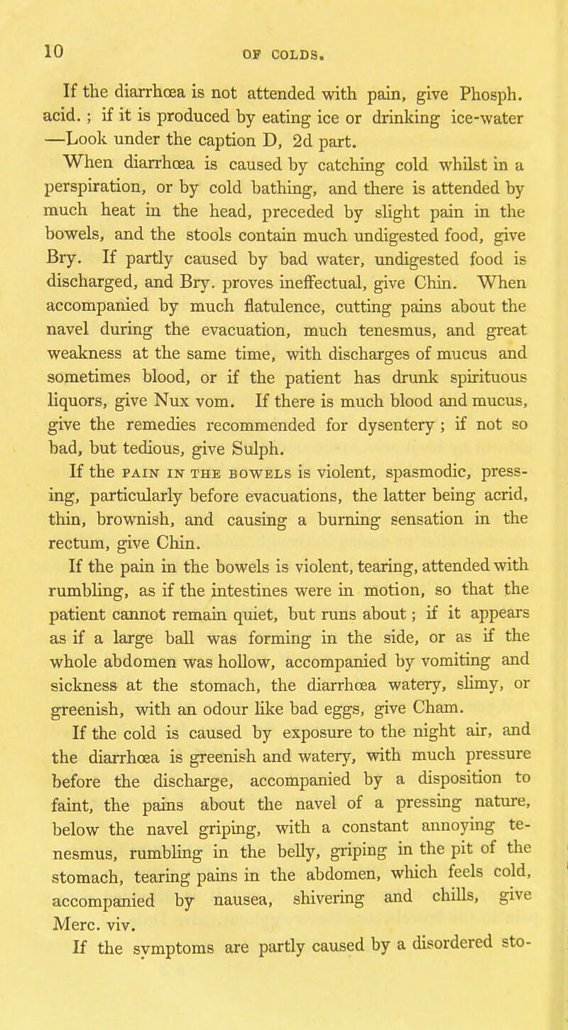 If the diarrhoea is not attended with pain, give Phosph. acid.; if it is produced by eating ice or drinking ice-water —Look under the caption D, 2d part. When diarrhoea is caused by catching cold whilst in a perspiration, or by cold bathing, and there is attended by much heat in the head, preceded by slight pain in the bowels, and the stools contain much undigested food, give Bry. If partly caused by bad water, undigested food is discharged, and Bry. proves inefFectual, give Chin. When accompanied by much flatulence, cutting pains about the navel during the evacuation, much tenesmus, and great weakness at the same time, with discharges of mucus and sometimes blood, or if the patient has drunlc spirituous liquors, give Nux vom. If there is much blood and mucus, give the remedies recommended for dysentery; if not so bad, but tedious, give Sulph. If the PAIN IN THE BOWELS is violcut, spasmodic, press- ing, particularly before evacuations, the latter being acrid, thin, brownish, and causing a burning sensation in the rectum, give Chin. If the pain in the bowels is violent, tearing, attended with rumbling, as if the intestines were in motion, so that the patient cannot remain quiet, but runs about; if it appears as if a large ball was forming in the side, or as if the whole abdomen was hollow, accompanied by vomiting and sickness at the stomach, the diarrhoea watery, slimy, or greenish, with an odour like bad eggs, give Cham. If the cold is caused by exposure to the night air, and the diarrhoea is greenish and watery, with much pressure before the discharge, accompanied by a disposition to faint, the pains about the navel of a pressing nature, below the navel griping, with a constant annoying te- nesmus, rumbling in the belly, griping in the pit of the stomach, tearing pains in the abdomen, which feels cold, accompanied by nausea, shivering and chills, give Merc. viv. If the symptoms are partly caused by a disordered sto-