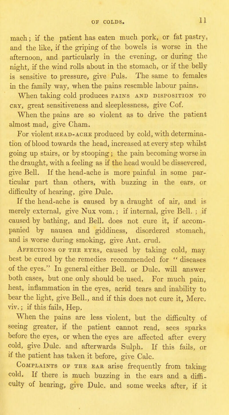 mach; if the patient has eaten much pork, or fat pastry, and the like, if the griping of the bowels is worse in the afternoon, and particularly in the evening, or during tlie night, if the wind rolls about in the stomach, or if the belly is sensitive to pressure, give Puls. The same to females in the family way, when the pains resemble labour pains. When taking cold produces pains and disposition to CRY, great sensitiveness and sleeplessness, give Cof. When the pains are so violent as to drive the patient almost mad, give Cham. For violent head-ache produced by cold, with determina- tion of blood towards the head, increased at every step whilst going up stairs, or by stooping; the pain becoming worse in the draught, with a feeling as if the head would be dissevered, give Bell. If the head-ache is more painful in some par- ticular part than others, with buzzing in the ears, or difficulty of hearing, give Dulc. If the head-ache is caused by a draught of air, and is merely external, give Nux vom.; if internal, give Bell. ; if caused by bathing, and BeU. does not cure it, if accom- panied by nausea and giddiness, disordered stomach, and is worse during smoking, give Ant. crud. Affections of the eyes, caused by taking cold, may best be cured by the remedies recommended for “ diseases of the eyes.” In general either Bell, or Dulc. will answer both cases, but one only should be used. For much pain, heat, inflammation in the eyes, acrid tears and inability to bear the hght, give Bell., and if this does not cure it, Merc, viv.; if this fads. Hep. Wlien the pains are less violent, but the difficulty of seemg greater, if the patient cannot read, sees sparks before the eyes, or when the eyes are affected after every cold, give Dulc. and afterwards Sulph. If this fails, or if the patient has taken it before, give Calc. Complaints of the ear arise frequently from taking cold. If there is much buzzing in the ears and a diffi- culty of hearing, give Dulc. and some weeks after, if it