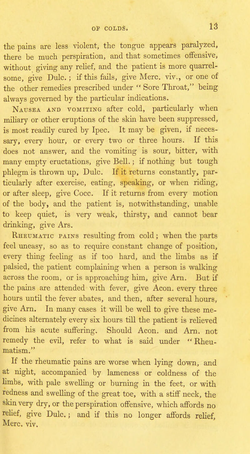 the pains are less violent, the tongue appears paralyzed, there be much perspiration, and that sometimes olFensiVe, without giving any relief, and the patient is more quarrel- some, give Dulc.; if this fails, give Merc, viv., or one of the other remedies prescribed under  Sore Throat,” being always governed by the particular indications. Nausea and vomiting after cold, particularly when miliary or other eruptions of the skin have been suppressed, is most readily cured by Ipec. It may be given, if neces- sary, every hour, or every two or three hours. If this does not answer, and the vomiting is sour, bitter, with many empty eructations, give Bell.; if nothing but tough phlegm is thrown up, Dulc. If it returns constantly, par- ticularly after exercise, eating, speaking, or when riding, or after sleep, give Cocc. If it returns from every motion of the body, and the patient is, notwithstanding, unable to keep quiet, is very wealc, thirsty, and cannot bear drinking, give Ars. Rheumatic pains resulting from cold; when the parts feel uneasy, so as to require constant change of position, every thing feeling as if too hard, and the limbs as if palsied, the patient complaining when a person is walking across the room, or is approaching him, give Arn. But if the pains are attended with fever, give Aeon, every three hours until the fever abates, and then, after several hours, give Arn. In many cases it will be weU to give these me- dicines alternately every six hours till the patient is relieved from his acute suffering. Should Aeon, and Am. not remedy the evil, refer to what is said under “ Rheu- matism.” If the rheumatic pains are worse when lying down, and at night, accompanied by lameness or coldness of the limbs, wdth pale swelling or burning in the feet, or with redness and swelling of the great toe, with a stiff neck, the skin very dry, or the perspiration offensive, which affords no relief, give Dulc.; and if this no longer affords relief, Merc. viv.