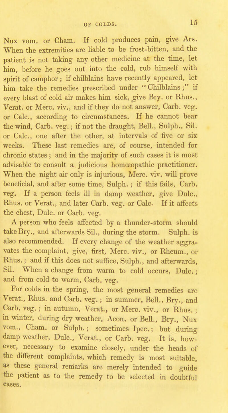 Nux vom. or Cham. If cold produces pain, give Ars. When the extremities are liable to be frost-bitten, and the patient is not taking any other medicine at the time, let him, before he goes out into the cold, rub himseK with spirit of camphor ; if chilblains have recently appeared, let him take the remedies prescribed under “ Chilblainsif every blast of cold air makes him sick, ^ve Bry. or Rhus., Verat. or Merc, viv., and if they do not answer, Carb. veg. or Calc., according to circumstances. If he cannot bear the wind, Carb. veg.; if not the draught. Bell., Sulph., Sil. or Calc., one after the other, at intervals of five or six weeks. These last remedies are, of course, intended for chronic states ; and in the majority of such cases it is most advisable to consult a. judicious homoeopathic practitioner. When the night air only is injurious, Merc. viv. will prove beneficial, and after some time, Sulph.; if this fails, Carb. veg. If a person feels ill in damp weather, give Dulc., Rhus, or Verat., and later Carb. veg. or Calc. If it afifects the chest, Dulc. or Carb. veg. A person who feels affected by a thunder-storm should take Bry., and afterwards Sil., during the storm. Sulph. is also recommended. If every change of the weather aggra- vates the complaint, give, first, Merc, viv., or Rheum., or Rhus.; and if this does not suffice, Sulph., and afterwards, Sil. When a change from warm to cold occurs, Dulc.; and from cold to warm, Carb. veg. For colds in the spring, the most general remedies are Verat., Rhus, and Carb. veg.; in summer, Bell., Bry., and Carb. veg.; in autumn, Verat., or Merc, viv., or Rhus. ; in winter, during dry weather. Aeon, or Bell., Bry., Nux vom., Cham, or Sulph.; sometimes Ipec.; but during damp weather, Dulc., Verat., or Carb. veg. It is, how- ever, necessary to examine closely, under the heads of the different complaints, which remedy is most suitable, as these general reniarks are merely intended to guide the patient as to the remedy to be selected in doubtful cases.