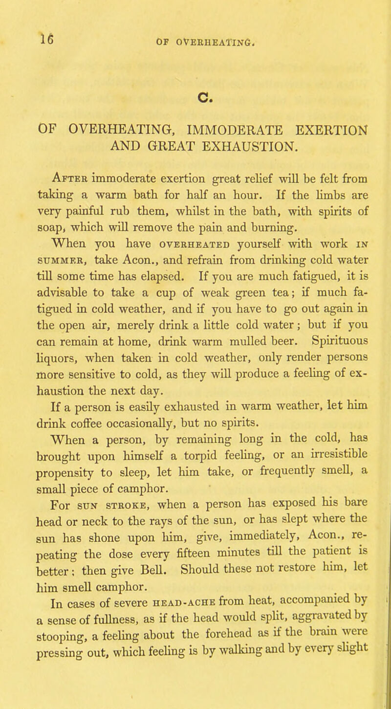 c. OF OVERHEATING, IMMODERATE EXERTION AND GREAT EXHAUSTION. After immoderate exertion great relief will be felt from taking a warm bath for half an hour. If the limbs are very painful rub them, whilst in the bath, with spirits of soap, which wiU remove the pain and burning. When you have overheated yourself with work in SUMMER, take Aeon., and refrain from drinking cold water tUl some time has elapsed. If you are much fatigued, it is advisable to take a cup of weak green tea; if much fa- tigued in cold weather, and if you have to go out again in the open air, merely drink a little cold water; but if you can remain at home, drink warm mulled beer. Spirituous liquors, when taken in cold weather, only render persons more sensitive to cold, as they will produce a feeling of ex- haustion the next day. If a person is easily exhausted in warm weather, let him drink coffee occasionally, but no spirits. When a person, by remaining long in the cold, has brought upon himself a torpid feeling, or an irresistible propensity to sleep, let him take, or frequently smell, a small piece of camphor. For SUN STROKE, whcn a person has exposed his bare head or neck to the rays of the sun, or has slept where the sun has shone upon liim, give, immediately. Aeon., re- peating the dose every fifteen minutes till the patient is better; then give Bell. Should these not restore him, let him smell camphor. In cases of severe head-ache from heat, accompanied by i a sense of fullness, as if the head would split, aggravated by stooping, a feeling about the forehead as if the brain were pressing out, which feeling is by walldng and by every slight