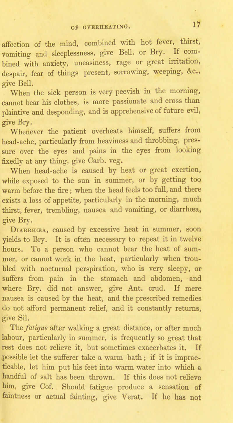 affection of the mind, combined with hot fever, thirst. Vomiting and sleeplessness, give Bell, or Bry. If com- bined with anxiety, uneasiness, rage or great irritation, despair, fear of things present, sorrowing, weeping, &c., give Bell. When the sick person is very peevish in the morning, cannot bear his clothes, is more passionate and cross than plaintive and desponding, and is apprehensive of future evil, give Bry. Whenever the patient overheats himself, suffers from head-ache, particularly from heaviness and throbbing, pres- sure over the eyes and pains in the eyes from looking fixedly at any thing, give Carb. veg. When head-ache is caused by heat or great exertion, while exposed to the sun in summer, or by getting too warm before the fire; when the head feels too full, and there exists a loss of appetite, particularly in the morning, much thirst, fever, trembling, nausea and vomiting, or diarrhoea, ^ve Bry. Diarrhoea, caused by excessive heat in summer, soon yields to Bry. It is often necessary to repeat it in twelve hours. To a person who cannot bear the heat of sum- mer, or cannot work in the heat, particularly when trou- bled with nocturnal perspiration, who is very sleepy, or suffers from pain in the stomach and abdomen, and where Bry. did not answer, give Ant. crud. If mere nausea is caused by the heat, and the prescribed remedies do not afford permanent relief, and it constantly returns, give Sil. The fatigue after walking a great distance, or after much labour, particularly in summer, is frequently so great that rest does not reheve it, but sometimes exacerbates it. If possible let the sufferer take a warm bath; if it is imprac- ticable, let him put his feet into warm water into which a handful of salt has been thrown. If this does not relieve him, give Cof. Should fatigue produce a sensation of faintness or actual fainting, give Verat. If he has not