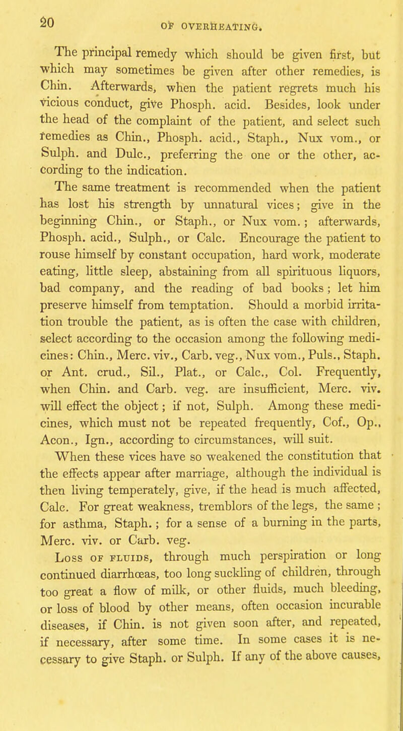 SO The principal remedy which should be given first, but which may sometimes be given after other remedies, is Chin. Afterwards, when the patient regrets much his vicious conduct, give Phosph. acid. Besides, look under the head of the complaint of the patient, and select such femedies as Chin., Phosph. acid.. Staph., Nux vom., or Sulph. and Dulc., preferring the one or the other, ac- cording to the indication. The same treatment is recommended when the patient has lost his strength by unnatural vices; give in the beginning Chin., or Staph., or Nux vom.; afterguards, Phosph. acid., Sulph., or Calc. Encourage the patient to rouse himself by constant occupation, hard work, moderate eating, little sleep, abstaining from all spirituous liquors, bad company, and the reading of bad books ; let him preserve himself from temptation. Should a morbid irrita- tion trouble the patient, as is often the case with children, select according to the occasion among the following medi- cines: Chin., Merc, viv., Carb. veg., Nux vom.. Puls., Staph, or Ant. crud., Sd., Plat., or Calc., Col. Frequently, when Chin, and Carb. veg. are insufficient, Merc. viv. will effect the object; if not, Sulph. Among these medi- cines, which must not be repeated frequently, Cof., Op., Aeon., Ign., according to circumstances, will suit. When these vices have so weakened the constitution that the effects appear after marriage, although the individual is then hving temperately, give, if the head is much affected. Calc. For great weakness, tremblers of the legs, the same ; for asthma. Staph.; for a sense of a burning in the parts, Merc. viv. or Carb. veg. Loss OF FLUIDS, through much perspiration or long continued diarrhoeas, too long suckhng of children, through too great a flow of milk, or other fluids, much bleeding, or loss of blood by other means, often occasion incurable diseases, if Chin, is not given soon after, and repeated, if necessary, after some time. In some cases it is ne- cessary to give Staph, or Sulph. If any of the above causes.
