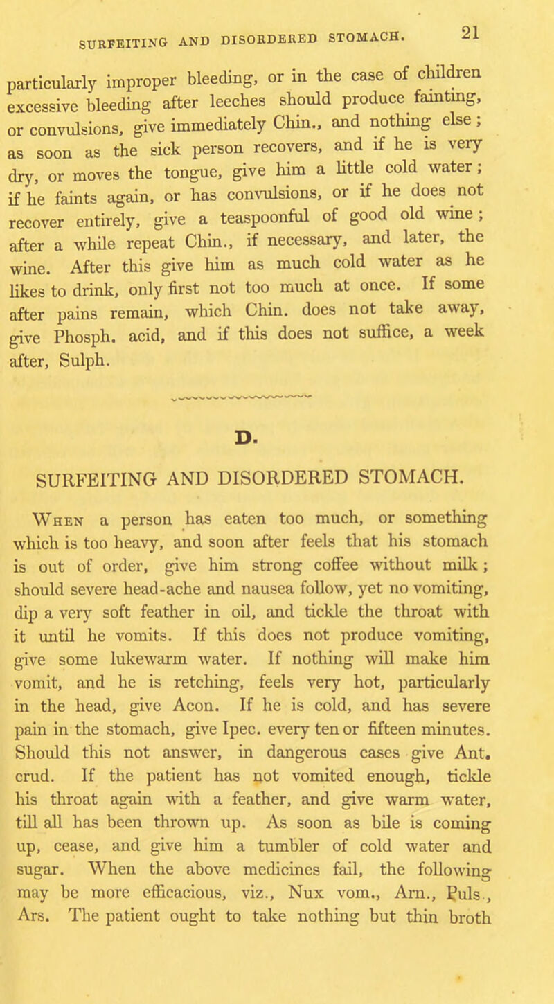 particularly improper bleeding, or in the case of children excessive bleeding after leeches should produce fainting, or convulsions, give immediately Chin., and nothing else ; as soon as the sick person recovers, and if he is very dry, or moves the tongue, give him a httle cold -water; if he faints again, or has convulsions, or if he does not recover entirely, give a teaspoonful of good old wine ; after a while repeat Chin., if necessary, and later, the wine. After this give him as much cold water as he likes to drink, only first not too much at once. If some after pains remain, which Chin, does not take away, give Phosph. acid, and if this does not suffice, a week after, Sulph. D. SURFEITING AND DISORDERED STOMACH. When a person has eaten too much, or something which is too hea-v^y, and soon after feels that his stomach is out of order, give him strong coffee -wnthout milk; should severe head-ache and nausea follow, yet no vomiting, dip a very soft feather in oil, and tickle the throat with it until he vomits. If this does not produce vomiting, give some lukewarm water. If nothing will make him vomit, and he is retching, feels very hot, particularly in the head, give Aeon. If he is cold, and has severe pain in the stomach, give Ipec. every tenor fifteen minutes. Should this not answer, in dangerous cases give Ant. crud. If the patient has not vomited enough, tickle his throat again with a feather, and give warm water, till all has been thrown up. As soon as bile is coming up, cease, and give him a tumbler of cold water and sugar. When the above medicines fail, the following may be more efficacious, viz., Nux vom., Arn., Puls., Ars. The patient ought to talce nothing but thin broth