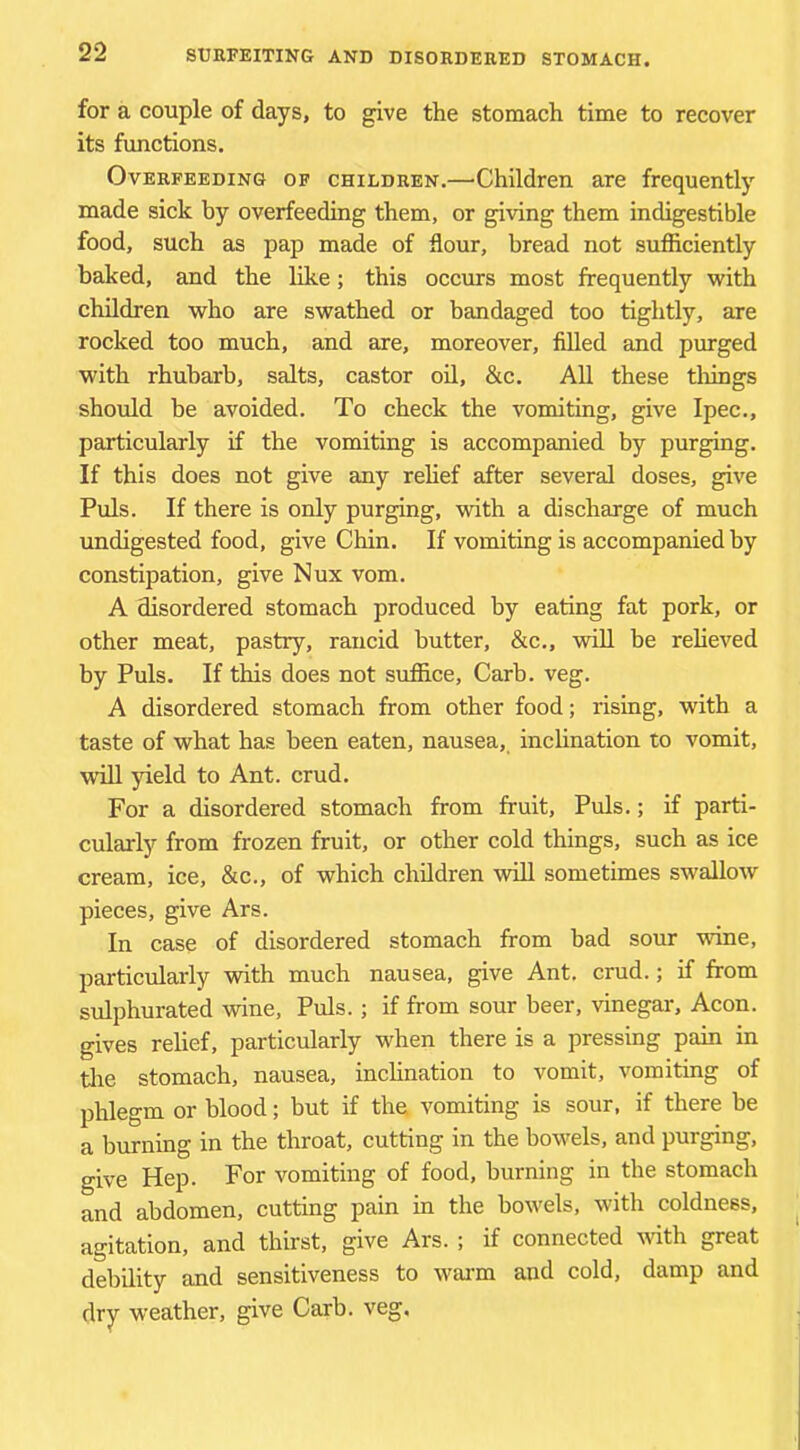 for a couple of days, to give the stomach time to recover its functions. Overfeeding op children.—Children are frequently made sick by overfeeding them, or giving them indigestible food, such as pap made of flour, bread not sufliciently baked, and the like; this occurs most frequently with children who are swathed or bandaged too tightly, are rocked too much, and are, moreover, filled and purged with rhubarb, salts, castor oH, &c. All these things should be avoided. To check the vomiting, give Ipec., particularly if the vomiting is accompanied by purging. If this does not give any relief after several doses, give Puls. If there is only purging, with a discharge of much undigested food, give Chin. If vomiting is accompanied by constipation, give Nux vom. A disordered stomach produced by eating fat pork, or other meat, pastry, rancid butter, &c., will be relieved by Puls. If this does not suffice, Carb. veg. A disordered stomach from other food; rising, with a taste of what has been eaten, nausea, inclination to vomit, win yield to Ant. crud. For a disordered stomach from fruit. Puls.; if parti- cularly from frozen fruit, or other cold things, such as ice cream, ice, &c., of which children will sometimes swallow pieces, give Ars. In case of disordered stomach from bad sour vrine, particularly with much nausea, give Ant. crud.; if from sulphurated wine. Puls.; if from sour beer, vinegar. Aeon, gives relief, particularly when there is a pressing pain in tiie stomach, nausea, inclination to vomit, vomiting of phlegm or blood; but if the vomiting is sour, if there be a burning in the throat, cutting in the bowels, and purging, give Hep. For vomiting of food, burning in the stomach and abdomen, cutting pain in the bowels, with coldness, agitation, and thirst, give Ars. ; if connected 'with great debility and sensitiveness to w-ai-m and cold, damp and dry weather, give Carb. veg.