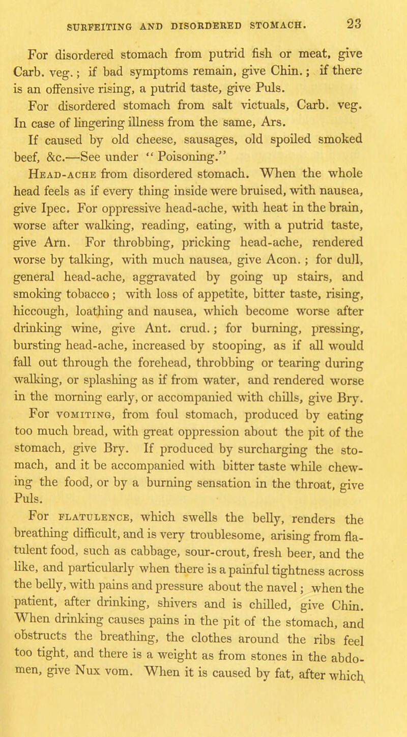 For disordered stomach from putrid fish or meat, give Carb. veg.; if bad symptoms remain, give Chin.; if there is an offensive rising, a putrid taste, give Puls. For disordered stomach from salt victuals, Carb. veg. In case of fingering illness from the same, Ars. If caused by old cheese, sausages, old spoiled smoked beef, &c.—See under “ Poisoning.” Head-ache from disordered stomach. When the whole head feels as if every thing inside were bruised, with nausea, give Ipec. For oppressive head-ache, with heat in the brain, worse after walking, reading, eating, with a putrid taste, give Arn. For throbbing, pricking head-ache, rendered worse by talking, with much nausea, give Aeon. ; for duJl, general head-ache, aggravated by going up stairs, and smoking tobacco; with loss of appetite, bitter taste, rising, hiccough, loathing and nausea, which become worse after drinking wine, give Ant. crud.; for burning, pressing, bursting head-ache, increased by stooping, as if all would fall out through the forehead, throbbing or tearing during walking, or splashing as if from water, and rendered worse in the morning early, or accompanied with chills, give Bry. For VOMITING, from foul stomach, produced by eating too much bread, with great oppression about the pit of the stomach, give Bry. If produced by surcharging the sto- mach, and it be accompanied with bitter taste while chew- ing the food, or by a burning sensation in the throat, give Puls. For FLATULENCE, which swells the belly, renders the breathing difficult, and is very troublesome, arismg from fla- tulent food, such as cabbage, sour-crout, fresh beer, and the like, and particularly when there is a painful tightness across the belly, with pains and pressure about the navel; when the patient, after drinking, shivers and is chilled, give Chin. When drinking causes pains in the pit of the stomach, and obstructs the breathing, the clothes around the ribs feel too tight, and there is a weight as from stones in the abdo- men, give Nux vom. When it is caused by fat, after which,