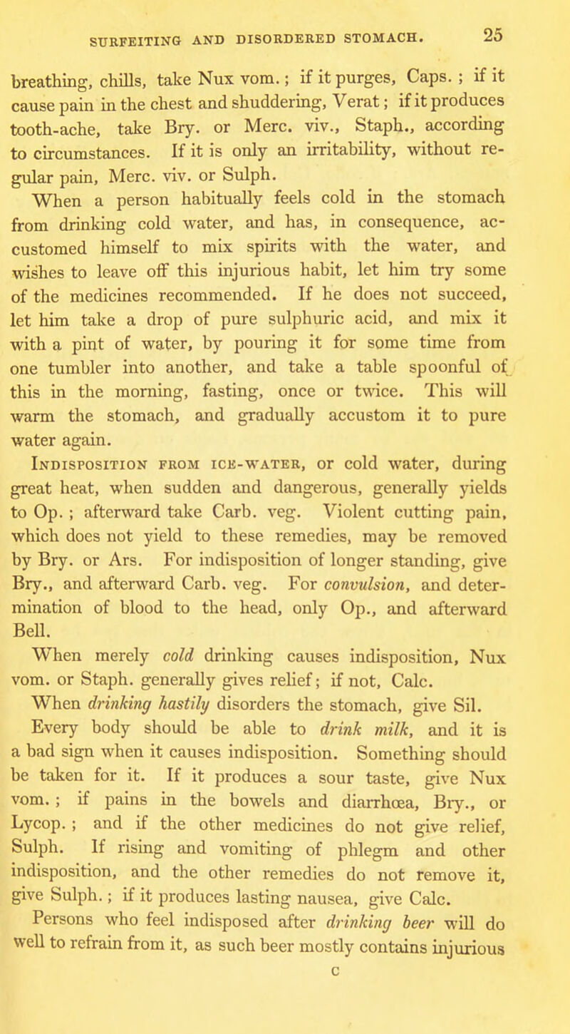 breathing, chills, take Nux vom.; if it purges, Caps. ; if it cause pain in the chest and shuddering, Verat; if it produces tooth-ache, take Bry. or Merc, viv., Staph., according to circumstances. If it is only an irritability, without re- gular pain, Merc. viv. or Sulph. When a person habitually feels cold in the stomach from drinking cold water, and has, in consequence, ac- customed himself to mix spirits -with the water, and wishes to leave off this injurious habit, let him try some of the medicines recommended. If he does not succeed, let him take a drop of pure sulphuric acid, and mix it with a pint of water, by pouring it for some time from one tumbler into another, and take a table spoonful of this in the morning, fasting, once or twdce. This will warm the stomach, and gradually accustom it to pure water again. Indisposition from ice-water, or cold water, during great heat, when sudden and dangerous, generally yields to Op. ; afterward take Garb. veg. Violent cutting pain, which does not yield to these remedies, may be removed by Bry. or Ars. For indisposition of longer standing, give Bry., and afterward Garb. veg. For convulsion, and deter- mination of blood to the head, only Op., and afterward Bell. When merely cold drinking causes indisposition, Nux vom. or Staph, generally gives relief; if not. Gale. When drinking hastily disorders the stomach, give Sil. Every body should be able to drink milk, and it is a bad sign when it causes indisposition. Something should he taken for it. If it produces a sour taste, give Nux vom.; if pains in the bowels and diarrhoea, Bry., or Lycop. ; and if the other medicines do not give relief, Sulph. If rising and vomiting of phlegm and other indisposition, and the other remedies do not remove it, give Sulph.; if it produces lasting nausea, give Gale. Persons who feel indisposed after drinking beer will do well to refrain from it, as such beer mostly contains injurious c