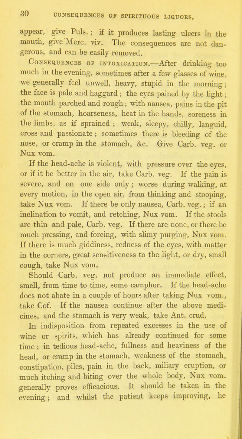 appear, give Puls.; if it produces lasting ulcers in the mouth, give Merc. viv. The consequences are not dan- gerous, and can be easily removed. Consequences of intoxication.—After drinking too much in the evening, sometimes after a few glasses of wine, we generally feel unwell, heavy, stupid in the morning; the face is pale and haggard ; the eyes pained by the light; the mouth parched and rough; with nausea, pains in the pit of the stomach, hoarseness, heat in the hands, soreness in the limbs, as if sprained ; weak, sleepy, chilly, languid, cross and passionate; sometimes there is bleeding of the nose, or cramp in the stomach, &c. Give Carb. veg. or Nux vom. If the head-ache is violent, with pressure over the eyes, or if it be better in the air, take Carb. veg. If the pain is severe, and on one side only; worse during walking, at every motion, in the open air, from thinking and stooping, take Nux vom. If there be only nausea, Carb. veg.; if an inclination to vomit, and retching, Nux vom. If the stools are thin and pale, Carb. veg. If there are none, or there be much pressing, and forcing, with slimy purging, Nux vom. If there is much giddiness, redness of the eyes, with matter in the comers, great sensitiveness to the light, or dry, small cough, talie Nux vom. Should Carb. veg. not produce an immediate effect, smeU, from time to time, some camphor. If the head-ache does not abate in a couple of hours after taking Nux vom., talce Cof. If the nausea continue after the above medi- cines, and the stomach is very weak, take Ant. cmd. In indisposition from repeated excesses in the use of wine or spirits, which has already continued for some time ; in tedious head-ache, fuUness and heaviness of the head, or cramp in the stomach, weakness of the stomach, constipation, piles, pain in the back, miliary eruption, or much itching and biting over the whole body, Nux vom. generally proves efficacious. It should be taken in the evening; and whilst the patient keeps improving, he