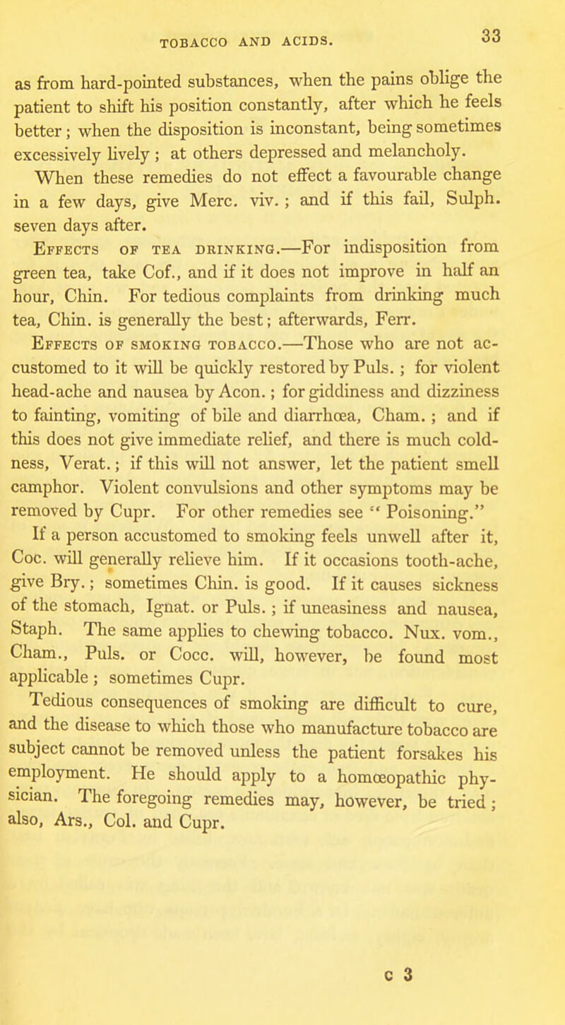 as from hard-pointed substances, when the pains oblige the patient to shift his position constantly, after which he feels better; when the disposition is inconstant, being sometimes excessively lively ; at others depressed and melancholy. When these remedies do not effect a favourable change in a few days, give Merc. viv.; and if this fail, Sulph. seven days after. Effects of tea drinking.—For indisposition from green tea, take Cof., and if it does not improve in half an hour, Chin. For tedious complaints from drinking much tea. Chin, is generally the best; afterwards, Ferr. Effects of smoking tobacco.—Those who are not ac- customed to it will be quickly restored by Puls.; for violent head-ache and nausea by Aeon.; for giddiness and dizziness to fainting, vomiting of bile and diarrhoea, Cham.; and if this does not give immediate relief, and there is much cold- ness, Verat.; if this will not answer, let the patient smeU camphor. Violent convulsions and other symptoms may be removed by Cupr. For other remedies see “ Poisoning.” If a person accustomed to smoking feels unwell after it, Coc. will generally reheve him. If it occasions tooth-ache, give Bry.; sometimes Chin, is good. If it causes sickness of the stomach, Ignat, or Puls.; if uneasiness and nausea, Staph. The same applies to chewing tobacco. Nux. vom., Cham., Puls, or Cocc. wiU, however, be found most applicable; sometimes Cupr. Tedious consequences of smoking are difficult to cure, and the disease to which those who manufacture tobacco are subject cannot be removed unless the patient forsakes his employment. He should apply to a homoeopathic phy- sician. The foregoing remedies may, however, be tried; also, Ars., Col. and Cupr.
