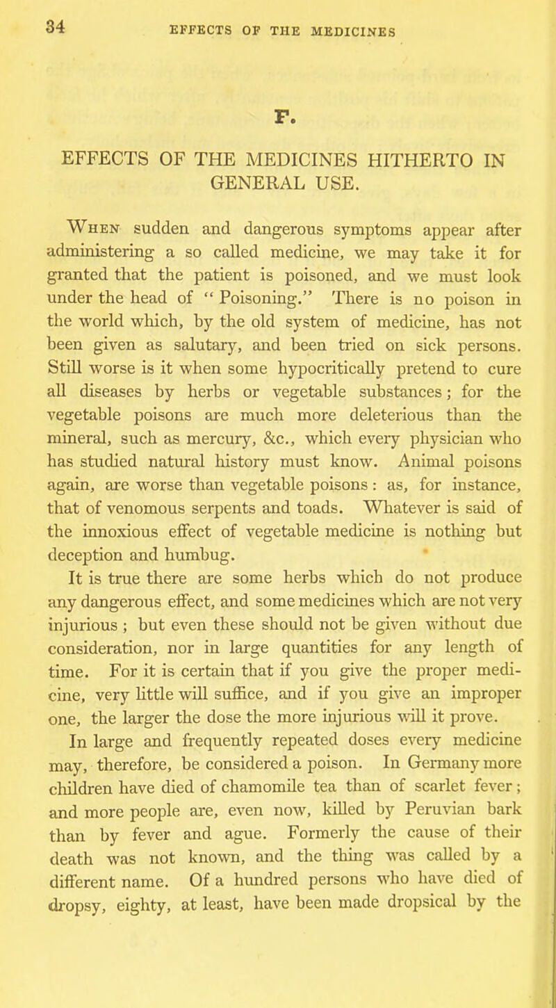 P. EFFECTS OF THE MEDICINES HITHERTO IN GENERAL USE. When sudden and dangerous symptoms appear after administering a so called medicine, we may take it for granted that the patient is poisoned, and we must look under the head of “ Poisoning.” There is no poison in the world which, by the old system of medicine, has not been given as salutary, and been tried on sick persons. Still worse is it when some hypocritically pretend to cure all diseases by herbs or vegetable substances; for the vegetable poisons are much more deleterious than the mineral, such as mercury, &c., which every physician who has studied natural history must know. Animal poisons again, are worse than vegetable poisons : as, for instance, that of venomous serpents and toads. Whatever is said of the innoxious effect of vegetable medicine is nothing but deception and humbug. It is true there are some herbs which do not produce any dangerous effect, and some medicines which are not very injurious ; but even these should not be given without due consideration, nor in large quantities for any length of time. For it is certain that if you give the proper medi- cine, very httle will suffice, and if you give an improper one, the larger the dose the more injurious vaU it prove. In large and frequently repeated doses every medicine may, therefore, be considered a poison. In Germany more children have died of chamomile tea than of scarlet fever; and more people are, even now, killed by Peruvian bark than by fever and ague. Formerly the cause of their death was not known, and the thing was called by a different name. Of a hundred persons who have died of dropsy, eighty, at least, have been made dropsical by the