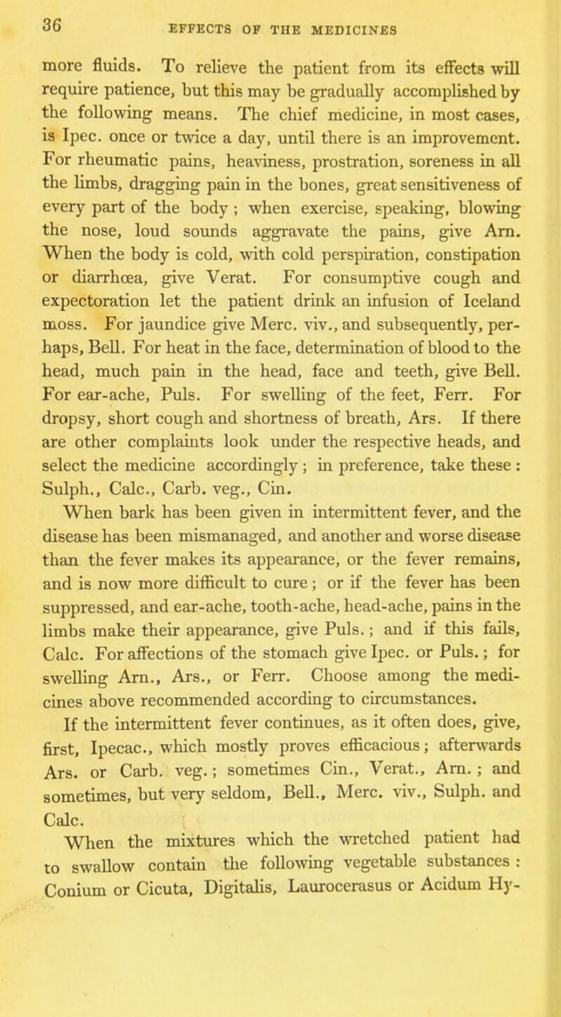 more fluids. To relieve the patient from its effects will require patience, but this may be gradually accomplished by the following means. The chief medicine, in most cases, is Ipec. once or twice a day, until there is an improvement. For rheumatic pains, heaviness, prostration, soreness in all the limbs, dragging pain in the bones, great sensitiveness of every part of the body ; when exercise, speaking, blowing the nose, loud sounds aggravate the pains, give Am. When the body is cold, with cold perspiration, constipation or diarrhoea, give Verat. For consumptive cough and expectoration let the patient drink an infusion of Iceland moss. For jaundice give Merc, viv., and subsequently, per- haps, BeU. For heat in the face, determination of blood to the head, much pain in the head, face and teeth, give Bell. For ear-ache. Puls. For swelling of the feet, Ferr. For dropsy, short cough and shortness of breath, Ars. If there are other complahits look under the respective heads, and select the medicine accordingly; in preference, take these : Sulph., Calc., Carb. veg., Cin. When bark has been given in intermittent fever, and the disease has been mismanaged, and another and worse disease than the fever makes its appearance, or the fever remains, and is now more difficult to cure; or if the fever has been suppressed, and ear-ache, tooth-ache, head-ache, pains in the limbs make their appearance, give Puls.; and if this fails. Calc. For affections of the stomach give Ipec. or Puls.; for swelling Am., Ars., or Ferr. Choose among the medi- cines above recommended according to circumstances. If the intermittent fever continues, as it often does, give, first. Ipecac., which mostly proves efficacious; afterwards Ars. or Carb. veg.; sometimes Cin., Verat., Am. ; and sometimes, but very seldom. Bell., Merc, viv., Sulph. and Calc. When the mixtures which the -wretched patient had to swallow contain the folio-wing vegetable substances ; Conium or Cicuta, Digitalis, Laurocerasus or Acidum Hy-