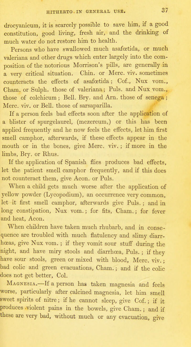 drocyanicum, it is scarcely possible to save him, if a good constitution, good living, fresh air, and the drinking of much water do not restore him to health. Persons who have swallowed much asafoetida, or much Valeriana and other drugs which enter largely into the com- position of the notorious Morrison’s pills, are generally in a very critical situation. Chin, or Merc. viv. sometimes counteracts the effects of asafoetida; Cof., Nux vom., Cham, or Sulph. those of valeriana; Puls, and Nux vom., those of colchicum ; Bell. Bry. and Am. those of senega ; Merc. viv. or Bell, those of sarsaparilla. If a person feels bad effects soon after the apphcation of a blister of spurgelaurel, (mezereum,) or this has been apphed frequently and he now feels the effects, let him first smell camphor, afterwards, if these effects appear in the mouth or in the bones, give Merc. viv. ; if more in the limbs, Bry. or Rhus. If the apphcation of Spanish flies produces bad effects, let the patient smeU camphor frequently, and if this does not counteract them, give Aeon, or Puls. When a child gets much worse after the application of yellow powder (Lycopodium), an occurrence very common, let it first smell camphor, afterwards give Puls. ; and in long constipation, Nux vom.; for fits, Cham.; for fever and heat. Aeon. When children have taken much rhubarb, and in conse- quence are troubled with much flatulency and slimy diarr- hoeas, give Nux vom.; if they vomit sour stuff during the night, and have miry stools and diarrhoea. Puls. ; if they have sour stools, green or mixed with blood, Merc. viv.; bad colic and green evacuations, Cham.; and if the colic does not get better. Col. Magnesia.—If a person has taken magnesia and feels worse, particularly after calcined magnesia, let him smell sweet spirits of nitre; if he cannot sleep, give Cof.; if it produces .violent pains in the bowels, give Cham.; and if these are very bad, without much or any evacuation, give