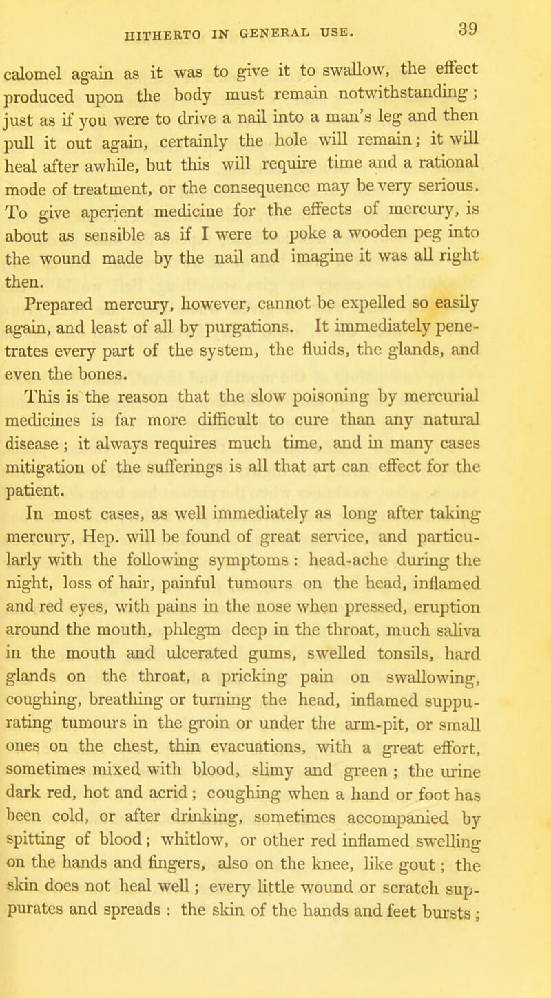 calomel again as it was to give it to swallow, the elFect produced upon the body must remain notwithstanding; just as if you were to drive a nail into a man s leg and then pull it out again, certainly the hole will remain; it will heal after awhile, but tliis will require time and a rational mode of treatment, or the consequence may be very serious. To give aperient medicine for the effects of mercury, is about as sensible as if I were to poke a wooden peg into the wound made by the nail and imagine it was all right then. Prepared mercury, however, cannot be expelled so easily again, and least of all by purgations. It immediately pene- trates every part of the system, the fluids, the glands, and even the bones. This is the reason that the slow poisoning by mercurial medicines is far more difficult to cure than any natural disease ; it always requires much time, and in many cases mitigation of the sufferings is aU that turt can effect for the patient. In most cases, as well immediately as long after taking mercury. Hep. will be fomid of great service, and particu- larly with the following symptoms : head-ache during the night, loss of hair, painful tumours on the head, inflamed and red eyes, with pains in the nose when pressed, eruption around the mouth, phlegm deep in the throat, much sahva in the mouth and ulcerated gums, swelled tonsils, hard glands on the throat, a pricking pain on swallowing, coughing, breathing or turning the head, inflamed suppu- rating tumours in the groin or under the ai-m-pit, or small ones on the chest, thin evacuations, with a gi-eat effort, sometimes mixed with blood, slimy and green ; the urine dark red, hot and acrid; coughing when a hand or foot has been cold, or after drinking, sometimes accompanied by spitting of blood; whitlow, or other red inflamed swelling on the hands and fingers, also on the knee, hke gout; the skin does not heal well; every httle wound or scratch sup- purates and spreads : the skin of the hands and feet bursts ;
