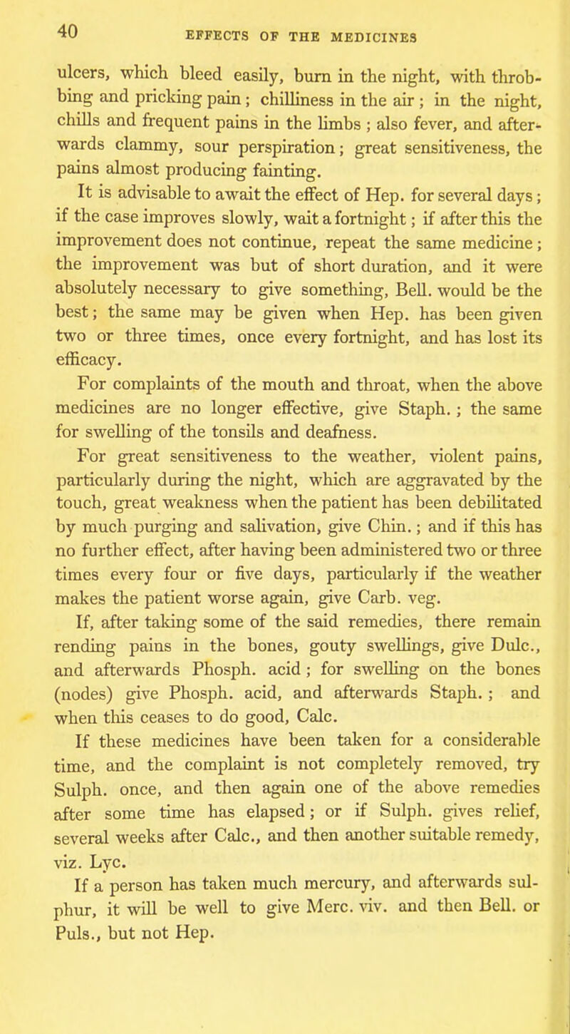 ulcers, which bleed easily, bum in the night, with throb- bing and pricking pain; chilliness in the air ; in the night, chills and frequent pains in the limbs ; also fever, and after- wards clammy, sour perspiration; great sensitiveness, the pains almost producing fainting. It is advisable to await the effect of Hep. for several days; if the case improves slowly, wait a fortnight; if after this the improvement does not continue, repeat the same medicine ; the improvement was but of short duration, and it were absolutely necessary to give something. Bell, would be the best; the same may be given when Hep. has been given two or three times, once every fortnight, and has lost its efficacy. For complaints of the mouth and throat, when the above medicines are no longer effective, give Staph.; the same for swelling of the tonsils and deafness. For great sensitiveness to the weather, violent pains, particularly during the night, which are aggravated by the touch, great weakness when the patient has been debilitated by much purging and salivation, give Chin.; and if this has no further effect, after having been administered two or three times every four or five days, particularly if the weather makes the patient worse again, give Carb. veg. If, after taking some of the said remedies, there remain rending pains in the bones, gouty swellings, give Dulc., and afterwards Phosph. acid; for swelling on the bones (nodes) give Phosph. acid, and afterwards Staph.; and when this ceases to do good. Calc. If these medicines have been taken for a considerable time, and the complaint is not completely removed, try Sulph. once, and then again one of the above remedies after some time has elapsed; or if Sulph. gives rehef, several weeks after Calc., and then another suitable remedy, viz. Lyc. If a person has taken much mercury, and afterwards sul- phur, it will be well to give Merc. ^dv. and then Bell, or Puls., but not Hep.