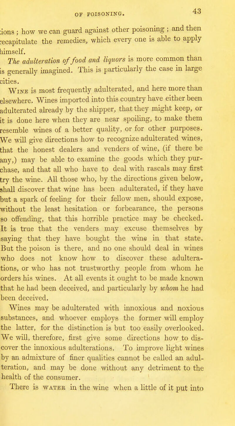 ;ions ; how we can guard against other poisoning ; and then recapitulate the remedies, which every one is able to apply liimself. The adulteration of food and liquors is more common than is generally imagined. This is particularly the case in large cities. Wine is most frequently adulterated, and here more than elsewhere. Wines imported into this country have either been adulterated already by the shipper, that they might keep, or it is done here when they are near spoiling, to make them resemble wines of a better quality, or for other purposes. We will give directions how to recognize adulterated wines, that the honest dealers and venders of wine, (if there be any,) may be able to examine the goods which they pur- chase, and that all who have to deal with rascals may first try the wine. All those who, by the directions given below, shall discover that wine has been adulterated, if they have but a spark of feeUng for their fellow men, should expose, without the least hesitation or forbearance, the persons so oflFending, that this horrible practice may be checked. It is true that the venders may excuse themselves by saying that they have bought the Avine in that state. But the poison is there, and no one should deal in wines who does not know how to discover these adultera- tions, or who has not trustworthy people from whom he orders his wines. At all events it ought to be made known that he had been deceived, and particularly by whom he had been deceived. Wines may be adulterated with innoxious and noxious substances, and whoever employs the former will employ the latter, for the distinction is but too easily overlooked. We -will, therefore, first give some directions how to dis- cover the innoxious adulterations. To improve light wines by an admixture of finer quahties cannot be called an adul- teration, and may be done without any detriment to the health of the consumer. There is water in the ■wine when a little of it put into