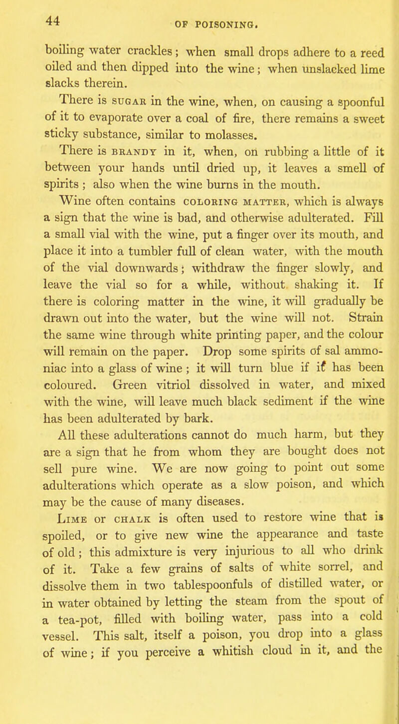 OP POISONING. boiling water crackles; when small drops adhere to a reed oiled and then dipped into the wine; when unslacked limp, slacks therein. There is sugar in the wine, when, on causing a spoonful of it to evaporate over a coal of fire, there remains a sweet sticky substance, similar to molasses. There is brandy in it, when, on rubbing a little of it between your hands until dried up, it leaves a smell of spirits ; also when the wine bums in the mouth. Wine often contains coloring matter, which is always a sign that the wine is bad, and otherwise adulterated. Fill a small vial with the wine, put a finger over its mouth, and place it into a tumbler full of clean water, with the mouth of the vial downwards j withdraw the finger slowly, and leave the vial so for a while, without, shaking it. If there is coloring matter in the wine, it will gradually be dravra out into the water, but the wine will not. Strain the same wine through white printing paper, and the colour will remain on the paper. Drop some spirits of sal ammo- niac into a glass of wine ; it will turn blue if if has been coloured. Green vitriol dissolved in water, and mixed with the wine, wiU leave much black sediment if the wine has been adulterated by bark. AU these adulterations cannot do much harm, but they are a sign that he from whom they are bought does not sell pure wine. We are now going to point out some adulterations which operate as a slow poison, and which may be the cause of many diseases. Lime or chalk is often used to restore wine that is spoiled, or to give new wine the appearance and taste of old; this admixture is very injurious to all who drink of it. Take a few grains of salts of white sorrel, and dissolve them in two tablespoonfuls of distilled water, or in water obtained by letting the steam from the spout of a tea-pot, filled with boiling water, pass into a cold vessel. This salt, itself a poison, you drop into a glass of wine; if you perceive a whitish cloud in it, and the