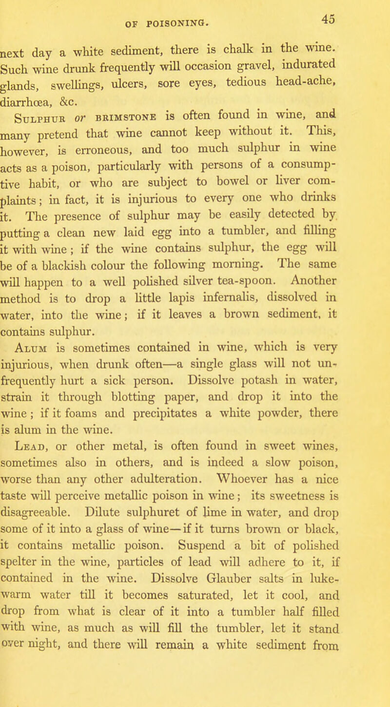 next day a white sediment, there is chalk in the wine. Such wine drunk frequently will occasion gravel, indurated glands, swellings, ulcers, sore eyes, tedious head-ache, diarrhoea, &c. Sulphur or brimstone is often found in wine, and many pretend that wine cannot keep without it. This, however, is erroneous, and too much sulphur in wine acts as a poison, particularly with persons of a consump- tive habit, or who are subject to bowel or liver com- plaints ; in fact, it is injurious to every one who drinks it. The presence of sulphur may be easily detected by putting a clean new laid egg into a tumbler, and filling it with wine ; if the wine contains sulphur, the egg will be of a blackish colour the following morning. The same will happen to a well polished silver tea-spoon. Another method is to drop a little lapis infemalis, dissolved in water, into the wine; if it leaves a brown sediment, it contains sulphur. Alum is sometimes contained in wine, which is very injurious, when drunk often—a single glass will not un- frequently hurt a sick person. Dissolve potash in water, strain it through blotting paper, and drop it into the wine; if it foams and precipitates a white powder, there is alum in the wine. Lead, or other metal, is often found in sweet wines, sometimes also in others, and is indeed a slow poison, worse than any other adulteration. Whoever has a nice taste will perceive metallic poison in wine; its sweetness is disagreeable. Dilute sulphuret of lime in water, and drop some of it into a glass of wine—if it turns brown or black, it contains metallic poison. Suspend a bit of polished spelter in the wine, particles of lead wiU adhere to it, if contained in the wine. Dissolve Glauber salts in luke- warm water till it becomes saturated, let it cool, and drop from what is clear of it into a tumbler half filled with wine, as much as will fill the tumbler, let it stand oyer night, and there will remain a white sediment from