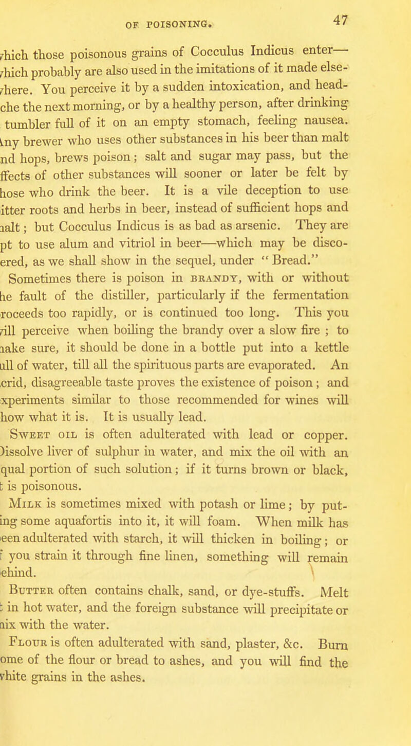 Irhich those poisonous grains of Cocculus Indicus enter— ^hich probably are also used in the imitations of it made else-' Inhere. You perceive it by a sudden intoxication, and head- che the next morning, or by a healthy person, after drinking tumbler full of it on an empty stomach, feebng nausea. Lny brewer who uses other substances in bis beer than malt nd hops, brews poison salt and sugar may pass, but the ffects of other substances will sooner or later be felt by hose who drink the beer. It is a vile deception to use itter roots and herbs in beer, instead of sufficient hops and lalt; but Cocculus Indicus is as bad as arsenic. They are pt to use alum and vitriol in beer—^which may be cUsco- ered, as we shall show in the sequel, under “ Bread.” Sometimes there is poison in brandy, with or without he fault of the distiller, particularly if the fermentation roceeds too rapidly, or is continued too long. This you dll perceive when boiling the brandy over a slow fire ; to lake sure, it should be done in a bottle put into a kettle all of water, till all the spirituous parts are evaporated. An crid, disagreeable taste proves the existence of poison; and xperiments similar to those recommended for wines will how what it is. It is usually lead. Sweet oil is often adulterated with lead or copper, lissolve liver of sulphur in water, and mix the oil with an qua! portion of such solution; if it turns brown or black, t is poisonous. Milk is sometimes mixed with potash or lime; by put- ing some aquafortis into it, it wiU foam. When milk has leen adulterated with starch, it will thicken in boiling; or F you stram it through fine hnen, something will remain ehind. ^ Butter often contains chalk, sand, or dye-stufis. Melt : in hot water, and the foreign substance will precipitate or aix with the water. Flour is often adulterated with sand, plaster, &c. Bum ome of the fiour or bread to ashes, and you will find the vhite grains in the ashes.