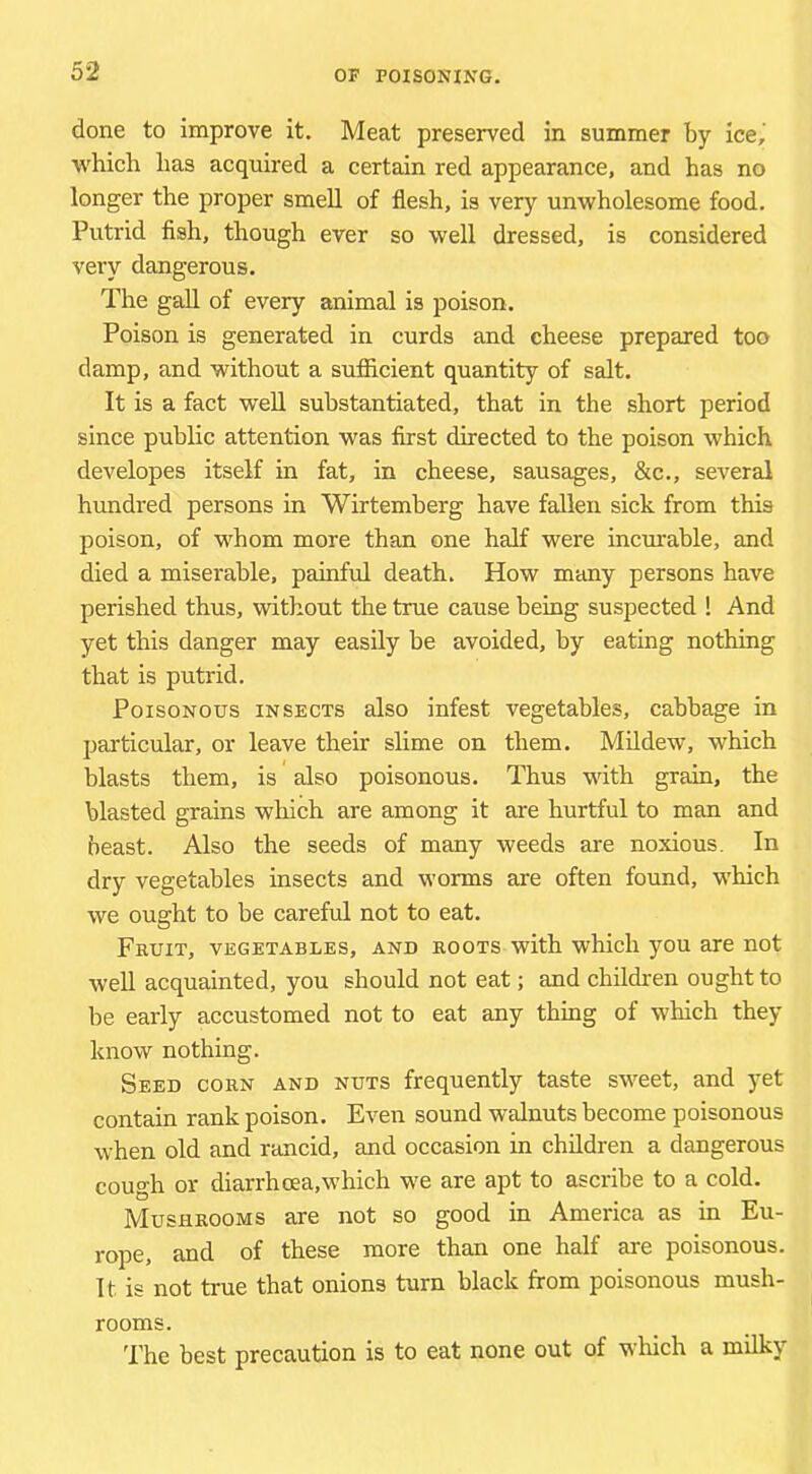 done to improve it. Meat preserved in summer by ice,' which has acquired a certain red appearance, and has no longer the proper smell of flesh, is very unwholesome food. Putrid flsh, though ever so well dressed, is considered very dangerous. The gall of every animal is poison. Poison is generated in curds and cheese prepared too damp, and without a sufiicient quantity of salt. It is a fact well substantiated, that in the short period since public attention was first directed to the poison which developes itself in fat, in cheese, sausages, &c., several himdred persons in Wirtemberg have fallen sick from this poison, of whom more than one half were incurable, and died a miserable, painful death. How many persons have perished thus, without the true cause being suspected ! And yet this danger may easily be avoided, by eating nothing that is putrid. Poisonous insects also infest vegetables, cabbage in particular, or leave their slime on them. Mildew, which blasts them, is also poisonous. Thus with grain, the blasted grains which are among it are hurtful to man and beast. Also the seeds of many weeds are noxious. In dry vegetables insects and worms are often found, which we ought to be careful not to eat. Fruit, vegetables, and roots with which you are not well acquainted, you should not eat; and children ought to be early accustomed not to eat any thing of which they know nothing. Seed corn and nuts frequently taste sweet, and yet contain rank poison. Even sound walnuts become poisonous when old and rancid, and occasion in children a dangerous cough or diarrhoea,which we are apt to ascribe to a cold. Mushrooms are not so good in America as in Eu- rope, and of these more than one half are poisonous. It is not true that onions turn black from poisonous mush- rooms. The best precaution is to eat none out of which a milky